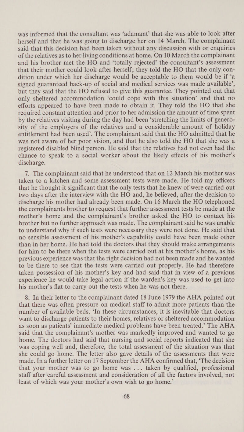 was informed that the consultant was ‘adamant’ that she was able to look after herself and that he was going to discharge her on 14 March. The complainant said that this decision had been taken without any discussion with or enquiries of the relatives as to her living conditions at home. On 10 March the complainant and his brother met the HO and ‘totally rejected’ the consultant’s assessment that their mother could look after herself; they told the HO that the only con- dition under which her discharge would be acceptable to them would be if ‘a signed guaranteed back-up of social and medical services was made available’, but they said that the HO refused to give this guarantee. They pointed out that only sheltered accommodation ‘could cope with this situation’ and that no efforts appeared to have been made to obtain it. They told the HO that she required constant attention and prior to her admission the amount of time spent by the relatives visiting during the day had been ‘stretching the limits of genero- sity of the employers of the relatives and a considerable amount of holiday entitlement had been used’. The complainant said that the HO admitted that he was not aware of her poor vision, and that he also told the HO that she was a registered disabled blind person. He said that the relatives had not even had the chance to speak to a social worker about the likely effects of his mother’s discharge. 7. The complainant said that he understood that on 12 March his mother was taken to a kitchen and some assessment tests were made. He told my officers that he thought it significant that the only tests that he knew of were carried out two days after the interview with the HO and, he believed, after the decision to discharge his mother had already been made. On 16 March the HO telephoned the complainants brother to request that further assessment tests be made at the mother’s home and the complainant’s brother asked the HO to contact his brother but no further approach was made. The complainant said he was unable to understand why if such tests were necessary they were not done. He said that no sensible assessment of his mother’s capability could have been made other than in her home. He had told the doctors that they should make arrangements for him to be there when the tests were carried out at his mother’s home, as his previous experience was that the right decision had not been made and he wanted to be there to see that the tests were carried out properly. He had therefore taken possession of his mother’s key and had said that in view of a previous experience he would take legal action if the warden’s key was used to get into his mother’s flat to carry out the tests when he was not there. 8. In their letter to the complainant dated 18 June 1979 the AHA pointed out that there was often pressure on medical staff to admit more patients than the number of available beds. ‘In these circumstances, it is inevitable that doctors want to discharge patients to their homes, relatives or sheltered accommodation as soon as patients’ immediate medical problems have been treated.’ The AHA said that the complainant’s mother was markedly improved and wanted to go home. The doctors had said that nursing and social reports indicated that she was coping well and, therefore, the total assessment of the situation was that she could go home. The letter also gave details of the assessments that were made. In a further letter on 17 September the AHA confirmed that, “The decision that your mother was to go home was ... taken by qualified, professional staff after careful assessment and consideration of all the factors involved, not least of which was your mother’s own wish to go home.’