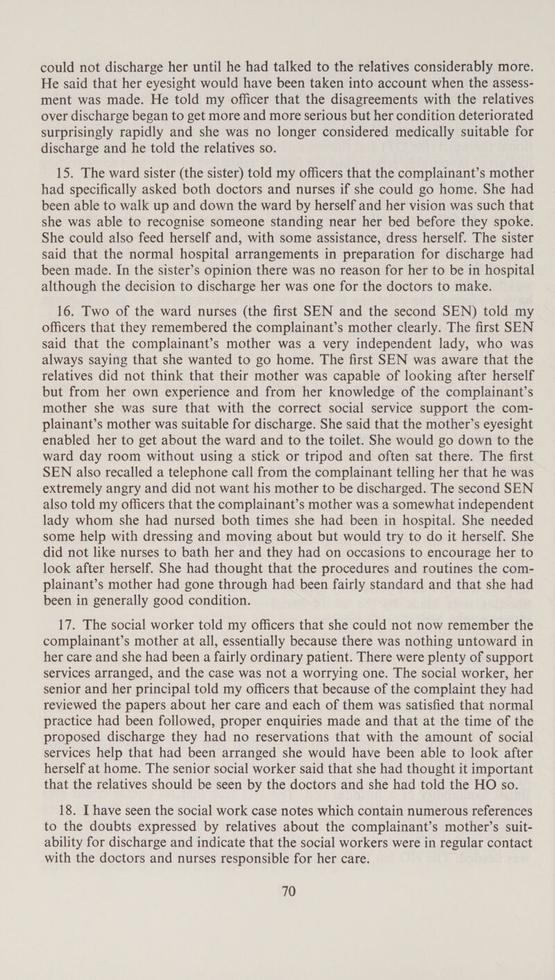 could not discharge her until he had talked to the relatives considerably more. He said that her eyesight would have been taken into account when the assess- ment was made. He told my officer that the disagreements with the relatives over discharge began to get more and more serious but her condition deteriorated surprisingly rapidly and she was no longer considered medically suitable for discharge and he told the relatives so. 15. The ward sister (the sister) told my officers that the complainant’s mother had specifically asked both doctors and nurses if she could go home. She had been able to walk up and down the ward by herself and her vision was such that she was able to recognise someone standing near her bed before they spoke. She could also feed herself and, with some assistance, dress herself. The sister said that the normal hospital arrangements in preparation for discharge had been made. In the sister’s opinion there was no reason for her to be in hospital although the decision to discharge her was one for the doctors to make. 16. Two of the ward nurses (the first SEN and the second SEN) told my officers that they remembered the complainant’s mother clearly. The first SEN said that the complainant’s mother was a very independent lady, who was always saying that she wanted to go home. The first SEN was aware that the relatives did not think that their mother was capable of looking after herself but from her own experience and from her knowledge of the complainant’s mother she was sure that with the correct social service support the com- plainant’s mother was suitable for discharge. She said that the mother’s eyesight enabled her to get about the ward and to the toilet. She would go down to the ward day room without using a stick or tripod and often sat there. The first SEN also recalled a telephone call from the complainant telling her that he was extremely angry and did not want his mother to be discharged. The second SEN also told my officers that the complainant’s mother was a somewhat independent lady whom she had nursed both times she had been in hospital. She needed some help with dressing and moving about but would try to do it herself. She did not like nurses to bath her and they had on occasions to encourage her to look after herself. She had thought that the procedures and routines the com- plainant’s mother had gone through had been fairly standard and that she had been in generally good condition. 17. The social worker told my officers that she could not now remember the complainant’s mother at all, essentially because there was nothing untoward in her care and she had been a fairly ordinary patient. There were plenty of support services arranged, and the case was not a worrying one. The social worker, her senior and her principal told my officers that because of the complaint they had reviewed the papers about her care and each of them was satisfied that normal practice had been followed, proper enquiries made and that at the time of the proposed discharge they had no reservations that with the amount of social services help that had been arranged she would have been able to look after herself at home. The senior social worker said that she had thought it important that the relatives should be seen by the doctors and she had told the HO so. 18. I have seen the social work case notes which contain numerous references to the doubts expressed by relatives about the complainant’s mother’s suit- ability for discharge and indicate that the social workers were in regular contact with the doctors and nurses responsible for her care.