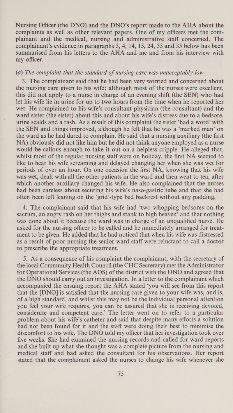 Nursing Officer (the DNO) and the DNO’s report made to the AHA about the complaints as well as other relevant papers. One of my officers met the com- plainant and the medical, nursing and administrative staff concerned. The complainant’s evidence in paragraphs 3, 4, 14, 15, 24, 33 and 35 below has been summarised from his letters to the AHA and me and from his interview with my Officer. (a) The complaint that the standard of nursing care was unacceptably low 3. The complainant said that he had been very worried and concerned about the nursing care given to his wife; although most of the nurses were excellent, this did not apply to a nurse in charge of an evening shift (the SEN) who had let his wife lie in urine for up to two hours from the time when he reported her wet. He complained to his wife’s consultant physician (the consultant) and the ward sister (the sister) about this and about his wife’s distress due to a bedsore, urine scalds and a rash. As a result of this complaint the sister ‘had a word’ with the SEN and things improved, although he felt that he was a ‘marked man’ on the ward as he had dared to complain. He said that a nursing auxiliary (the first NA) obviously did not like him but he did not think anyone employed as a nurse would be callous enough to take it out on a helpless cripple. He alleged that, whilst most of the regular nursing staff were on holiday, the first NA seemed to like to hear his wife screaming and delayed changing her when she was wet for periods of over an hour. On one occasion the first NA, knowing that his wife was wet, dealt with all the other patients in the ward and then went to tea, after which another auxiliary changed his wife. He also complained that the nurses had been careless about securing his wife’s naso-gastric tube and that she had often been left leaning on the ‘grid’-type bed backrest without any padding. 4. The complainant said that his wife had ‘two whopping bedsores on the sacrum, an angry rash on her thighs and stank to high heaven’ and that nothing was done about it because the ward was in charge of an unqualified nurse. He asked for the nursing officer to be called and he immediately arranged for treat- ment to be given. He added that he had noticed that when his wife was distressed as a result of poor nursing the senior ward staff were reluctant to call a doctor to prescribe the appropriate treatment. 5. As a consequence of his complaint the complainant, with the secretary of the local Community Health Council (the CHC Secretary) met the Administrator for Operational Services (the AOS) of the district with the DNO and agreed that the DNO should carry out an investigation. In a letter to the complainant which | accompanied the ensuing report the AHA stated ‘you will see from this report that the [DNO] is satisfied that the nursing care given to your wife was, and is, of a high standard, and whilst this may not be the individual personal attention you feel your wife requires, you can be assured that she is receiving devoted, considerate and competent care.’ The letter went on to refer to a particular problem about his wife’s catheter and said that despite many efforts a solution had not been found for it and the staff were doing their best to minimise the discomfort to his wife. The DNO told my officer that her investigation took over five weeks. She had examined the nursing records and called for ward reports and she built up what she thought was a complete picture from the nursing and medical staff and had asked the consultant for his observations. Her report stated that the complainant asked the nurses to change his wife whenever she ibs)