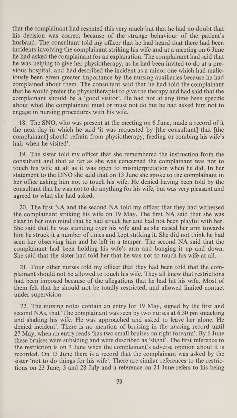 that the complainant had resented this very much but that he had no doubt that his decision was correct because of the strange behaviour of the patient’s husband. The consultant told my officer that he had heard that there had been incidents involving the complainant striking his wife and at a meeting on 6 June he had asked the complainant for an explanation. The complainant had said that he was helping to give her physiotherapy, as he had been invited to do at a pre- vious hospital, and had described the incident as a minor one which had malic- iously been given greater importance by the nursing auxiliaries because he had complained about them. The consultant said that he had told the complainant that he would prefer the physiotherapist to give the therapy and had said that the complainant should be a ‘good visitor’. He had not at any time been specific about what the complainant must or must not do but he had asked him not to engage in nursing procedures with his wife. 18. The SNO, who was present at the meeting on 6 June, made a record of it the next day in which he said ‘it was requested by [the consultant] that [the complainant] should refrain from physiotherapy, feeding or combing his wife’s hair when he visited’. 19. The sister told my officer that she remembered the instruction from the consultant and that as far as she was concerned the complainant was not to touch his wife at all as it was open to misinterpretation when he did. In her statement to the DNO she said that on 13 June she spoke to the complainant in her office asking him not to touch his wife. He denied having been told by the consultant that he was not to do anything for his wife, but was very pleasant and agreed to what she had asked. 20. The first NA and the second NA told my officer that they had witnessed the complainant striking his wife on 19 May. The first NA said that she was clear in her own mind that he had struck her and had not been playful with her. She said that he was standing over his wife and as she raised her arm towards him he struck it a number of times and kept striking it. She did not think he had seen her observing him and he left in a temper. The second NA said that the complainant had been holding his wife’s arm and banging it up and down. She said that the sister had told her that he was not to touch his wife at all. 21. Four other nurses told my officer that they had been told that the com- plainant should not be allowed to touch his wife. They all knew that restrictions had been imposed because of the allegations that he had hit his wife. Most of them felt that he should not be totally restricted, and allowed limited contact under supervision. 22. The nursing notes contain an entry for 19 May, signed by the first and second NAs, that “The complainant was seen by two nurses at 6.30 pm smacking and shaking his wife. He was approached and asked to leave her alone. He denied incident’. There is no mention of bruising in the nursing record until 27 May, when an entry reads ‘has two small bruises on right forearm’. By 6 June these bruises were subsiding and were described as ‘slight’. The first reference to the restriction is on 7 June when the complainant’s adverse opinion about it is recorded. On 13 June there is a record that the complainant was asked by the sister ‘not to do things for his wife’. There are similar references to the restric- tions on 23 June, 3 and 28 July and a reference on 24 June refers to his being