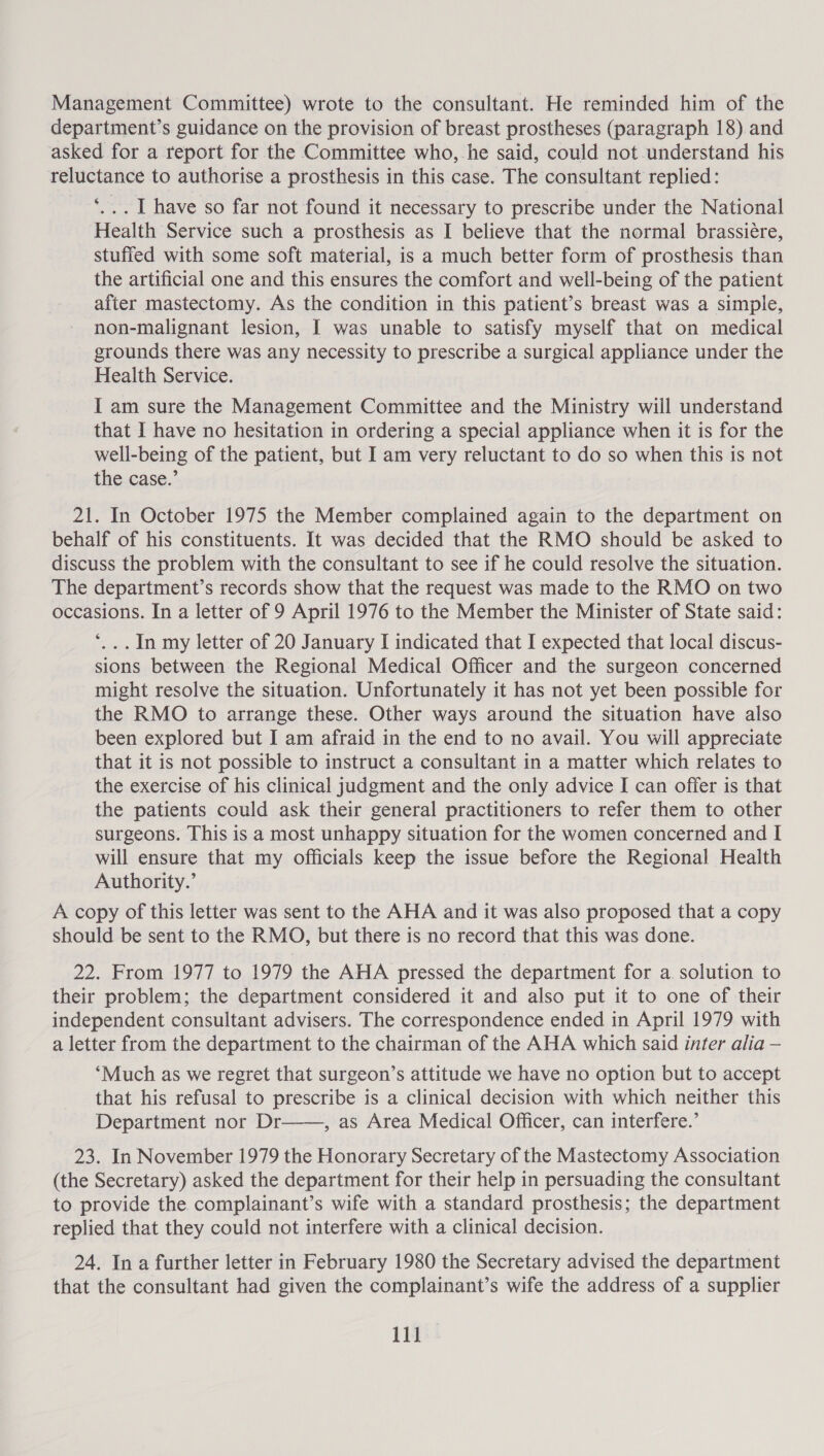 Management Committee) wrote to the consultant. He reminded him of the department’s guidance on the provision of breast prostheses (paragraph 18).and asked for a report for the Committee who, he said, could not understand his reluctance to authorise a prosthesis in this case. The consultant replied: *... I have so far not found it necessary to prescribe under the National Health Service such a prosthesis as I believe that the normal brassiére, stuffed with some soft material, is a much better form of prosthesis than the artificial one and this ensures the comfort and well-being of the patient after mastectomy. As the condition in this patient’s breast was a simple, non-malignant lesion, I was unable to satisfy myself that on medical grounds there was any necessity to prescribe a surgical appliance under the Health Service. I am sure the Management Committee and the Ministry will understand that I have no hesitation in ordering a special appliance when it is for the well-being of the patient, but I am very reluctant to do so when this is not the case.’ 21. In October 1975 the Member complained again to the department on behalf of his constituents. It was decided that the RMO should be asked to discuss the problem with the consultant to see if he could resolve the situation. The department’s records show that the request was made to the RMO on two occasions. In a letter of 9 April 1976 to the Member the Minister of State said: *... In my letter of 20 January I indicated that I expected that local discus- sions between the Regional Medical Officer and the surgeon concerned might resolve the situation. Unfortunately it has not yet been possible for the RMO to arrange these. Other ways around the situation have also been explored but I am afraid in the end to no avail. You will appreciate that it is not possible to instruct a consultant in a matter which relates to the exercise of his clinical judgment and the only advice I can offer is that the patients could ask their general practitioners to refer them to other surgeons. This is a most unhappy situation for the women concerned and I will ensure that my officials keep the issue before the Regional Health Authority.’ A copy of this letter was sent to the AHA and it was also proposed that a copy should be sent to the RMO, but there is no record that this was done. 22. From 1977 to 1979 the AHA pressed the department for a. solution to their problem; the department considered it and also put it to one of their independent consultant advisers. The correspondence ended in April 1979 with a letter from the department to the chairman of the AHA which said inter alia — ‘Much as we regret that surgeon’s attitude we have no option but to accept that his refusal to prescribe is a clinical decision with which neither this Department nor Dr——, as Area Medical Officer, can interfere.’ 23. In November 1979 the Honorary Secretary of the Mastectomy Association (the Secretary) asked the department for their help in persuading the consultant to provide the complainant’s wife with a standard prosthesis; the department replied that they could not interfere with a clinical decision. 24. In a further letter in February 1980 the Secretary advised the department that the consultant had given the complainant’s wife the address of a supplier