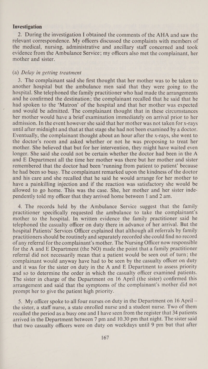 Investigation 2. During the investigation I obtained the comments of the AHA and saw the relevant correspondence. My officers discussed the complaints with members of the medical, nursing, administrative and ancillary staff concerned and took evidence from the Ambulance Service; my officers also met the complainant, her mother and sister. (a) Delay in getting treatment 3. The complainant said she first thought that her mother was to be taken to another hospital but the ambulance men said that they were going to the hospital. She telephoned the family practitioner who had made the arrangements and he confirmed the destination; the complainant recalled that he said that he had spoken to the ‘Matron’ of the hospital and that her mother was expected and would be admitted. The complainant thought that in these circumstances her mother would have a brief examination immediately on arrival prior to her admission. In the event however she said that her mother was not taken for x-rays until after midnight and that at that stage she had not been examined by a doctor. Eventually, the complainant thought about an hour after the x-rays, she went to the doctor’s room and asked whether or not he was proposing to treat her mother. She believed that but for her intervention, they might have waited even longer. She said she could not be certain whether the doctor had been in the A and E Department all the time her mother was there but her mother and sister remembered that the doctor had been ‘running from patient to patient’ because he had been so busy. The complainant remarked upon the kindness of the doctor and his care and she recalled that he said he would arrange for her mother to have a painkilling injection and if the reaction was satisfactory she would be allowed to go home. This was the case. She, her mother and her sister inde- pendently told my officer that they arrived home between | and 2 am. 4. The records held by the Ambulance Service suggest that the family practitioner specifically requested the ambulance to take the complainant’s mother to the hospital. In written evidence the family practitioner said he telephoned the casualty officer on duty there in advance of her arrival. But the hospital Patients’ Services Officer explained that although all referrals by family practitioners should be routinely and separately recorded she could find no record of any referral for the complainant’s mother. The Nursing Officer now responsible for the A and E Department (the NO) made the point that a family practitioner referral did not necessarily mean that a patient would be seen out of turn; the complainant would anyway have had to be seen by the casualty officer on duty and it was for the sister on duty in the A and E Department to assess priority and so to determine the order in which the casualty officer examined patients. The sister in charge of the Department on 16 April (the sister) confirmed this arrangement and said that the symptoms of the complainant’s mother did not prompt her to give the patient high priority. 5. My officer spoke to all four nurses on duty in the Department on 16 April — the sister, a staff nurse, a state enrolled nurse and a student nurse. Two of them recalled the period as a busy one and I have seen from the register that 34 patients arrived in the Department between 7 pm and 10.30 pm that night. The sister said that two casualty officers were on duty on weekdays until 9 pm but that after