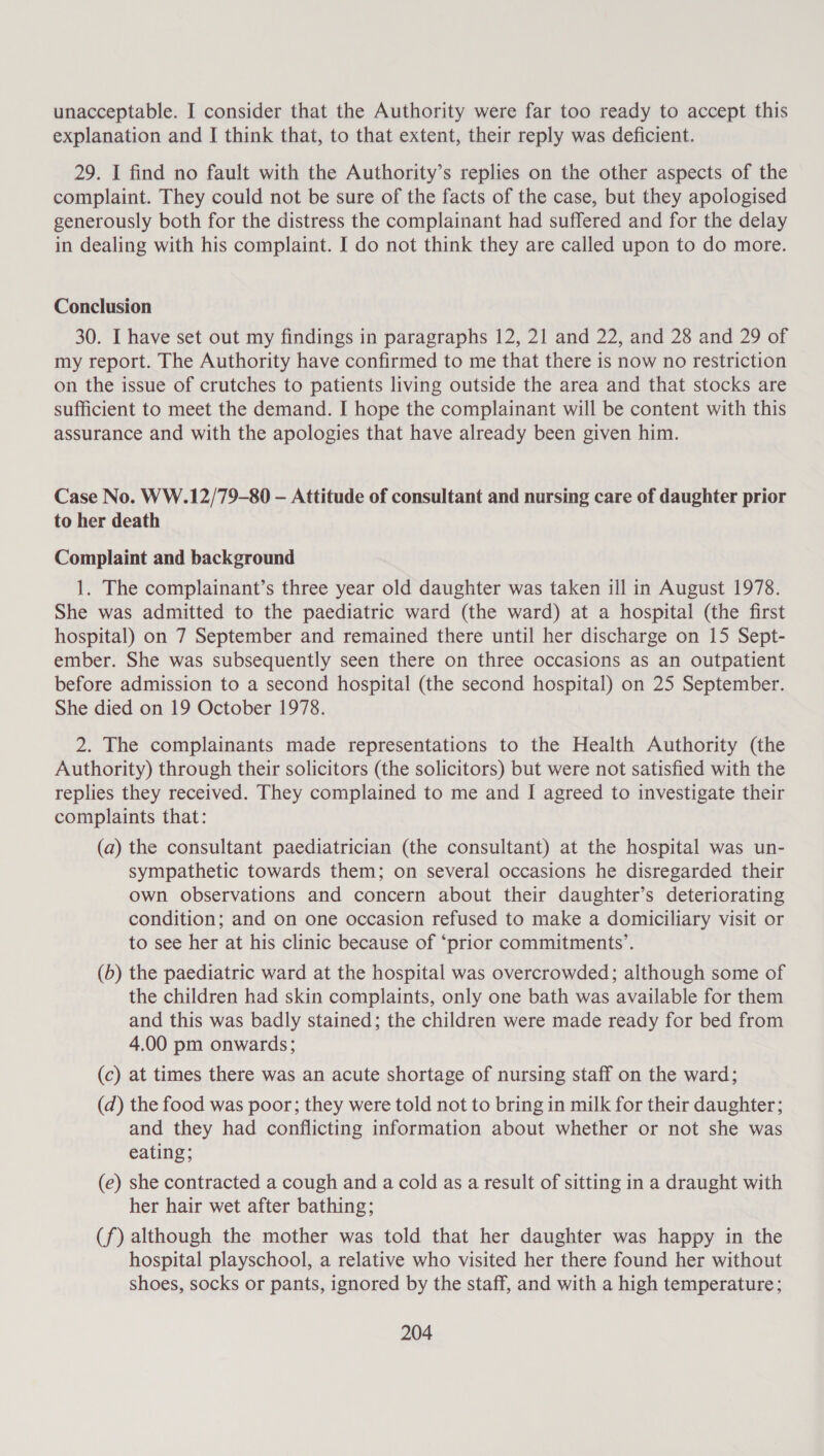 unacceptable. I consider that the Authority were far too ready to accept this explanation and I think that, to that extent, their reply was deficient. 29. I find no fault with the Authority’s replies on the other aspects of the complaint. They could not be sure of the facts of the case, but they apologised generously both for the distress the complainant had suffered and for the delay in dealing with his complaint. I do not think they are called upon to do more. Conclusion 30. I have set out my findings in paragraphs 12, 21 and 22, and 28 and 29 of my report. The Authority have confirmed to me that there is now no restriction on the issue of crutches to patients living outside the area and that stocks are sufficient to meet the demand. I hope the complainant will be content with this assurance and with the apologies that have already been given him. Case No. WW.12/79-80 — Attitude of consultant and nursing care of daughter prior to her death Complaint and background 1. The complainant’s three year old daughter was taken ill in August 1978. She was admitted to the paediatric ward (the ward) at a hospital (the first hospital) on 7 September and remained there until her discharge on 15 Sept- ember. She was subsequently seen there on three occasions as an outpatient before admission to a second hospital (the second hospital) on 25 September. She died on 19 October 1978. 2. The complainants made representations to the Health Authority (the Authority) through their solicitors (the solicitors) but were not satisfied with the replies they received. They complained to me and I agreed to investigate their complaints that: (a) the consultant paediatrician (the consultant) at the hospital was un- sympathetic towards them; on several occasions he disregarded their own observations and concern about their daughter’s deteriorating condition; and on one occasion refused to make a domiciliary visit or to see her at his clinic because of “prior commitments’. (b) the paediatric ward at the hospital was overcrowded; although some of the children had skin complaints, only one bath was available for them and this was badly stained; the children were made ready for bed from 4.00 pm onwards; (c) at times there was an acute shortage of nursing staff on the ward; (d) the food was poor; they were told not to bring in milk for their daughter; and they had conflicting information about whether or not she was eating; (e) she contracted a cough and a cold as a result of sitting in a draught with her hair wet after bathing; (f) although the mother was told that her daughter was happy in the hospital playschool, a relative who visited her there found her without shoes, socks or pants, ignored by the staff, and with a high temperature;