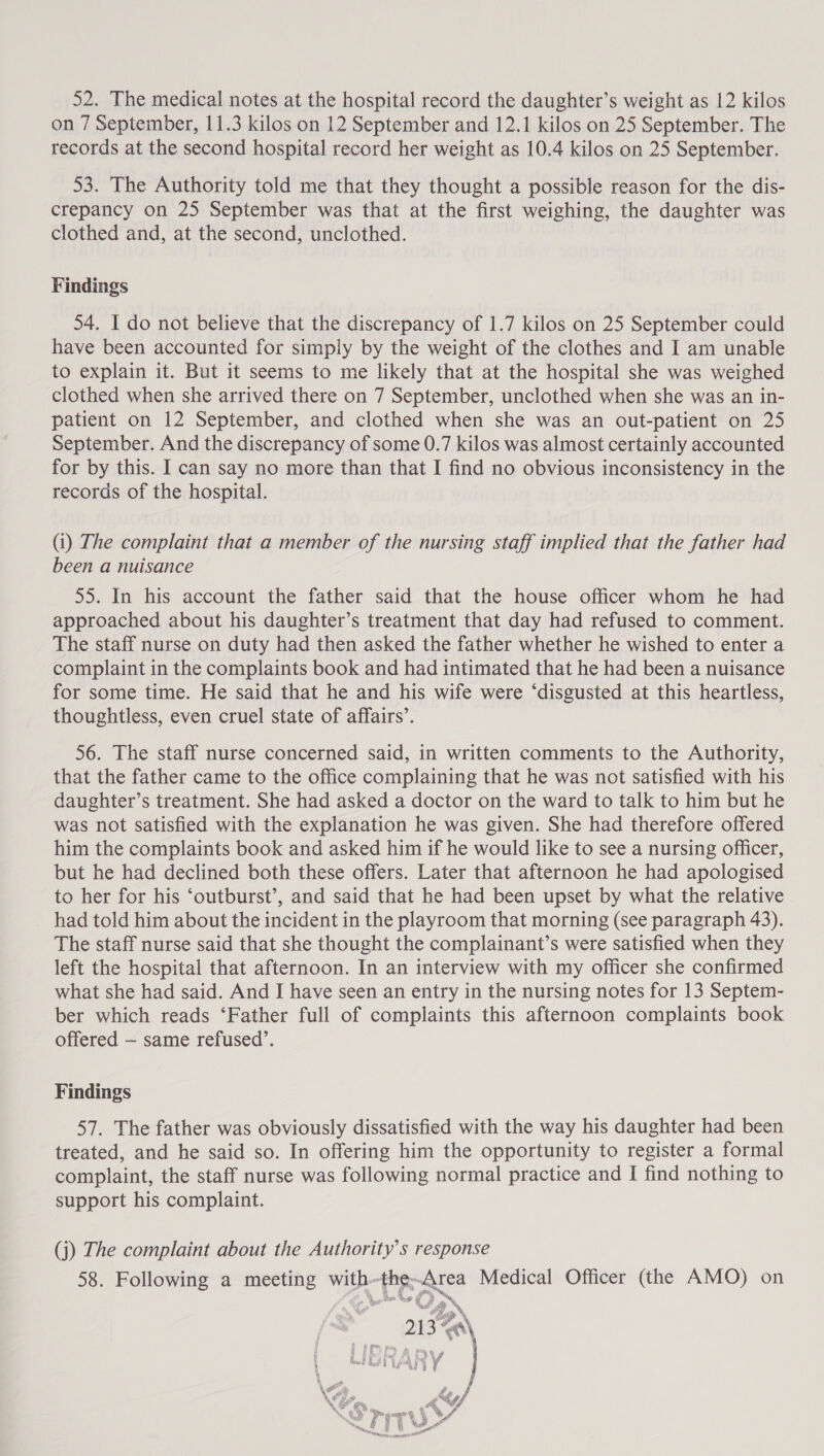 52. The medical notes at the hospital record the daughter’s weight as 12 kilos on 7 September, 11.3 kilos on 12 September and 12.1 kilos on 25 September. The records at the second hospital record her weight as 10.4 kilos on 25 September. 53. The Authority told me that they thought a possible reason for the dis- crepancy on 25 September was that at the first weighing, the daughter was clothed and, at the second, unclothed. Findings 54. I do not believe that the discrepancy of 1.7 kilos on 25 September could have been accounted for simply by the weight of the clothes and I am unable to explain it. But it seems to me likely that at the hospital she was weighed clothed when she arrived there on 7 September, unclothed when she was an in- patient on 12 September, and clothed when she was an out-patient on 25 September. And the discrepancy of some 0.7 kilos was almost certainly accounted for by this. I can say no more than that I find no obvious inconsistency in the records of the hospital. (i) The complaint that a member of the nursing staff implied that the father had been a nuisance 55. In his account the father said that the house officer whom he had approached about his daughter’s treatment that day had refused to comment. The staff nurse on duty had then asked the father whether he wished to enter a complaint in the complaints book and had intimated that he had been a nuisance for some time. He said that he and his wife were ‘disgusted at this heartless, thoughtless, even cruel state of affairs’. 56. The staff nurse concerned said, in written comments to the Authority, that the father came to the office complaining that he was not satisfied with his daughter’s treatment. She had asked a doctor on the ward to talk to him but he was not satisfied with the explanation he was given. She had therefore offered him the complaints book and asked him if he would like to see a nursing officer, but he had declined both these offers. Later that afternoon he had apologised to her for his ‘outburst’, and said that he had been upset by what the relative had told him about the incident in the playroom that morning (see paragraph 43). The staff nurse said that she thought the complainant’s were satisfied when they left the hospital that afternoon. In an interview with my officer she confirmed what she had said. And I have seen an entry in the nursing notes for 13 Septem- ber which reads ‘Father full of complaints this afternoon complaints book offered — same refused’. Findings 57. The father was obviously dissatisfied with the way his daughter had been treated, and he said so. In offering him the opportunity to register a formal complaint, the staff nurse was following normal practice and I find nothing to support his complaint. (j) The complaint about the Authority’s response 58. Following a meeting with-the--Area Medical Officer (the AMO) on i al py » 213 Za\ %* ¥ 4 nel Me ee 5 4 ™ i a