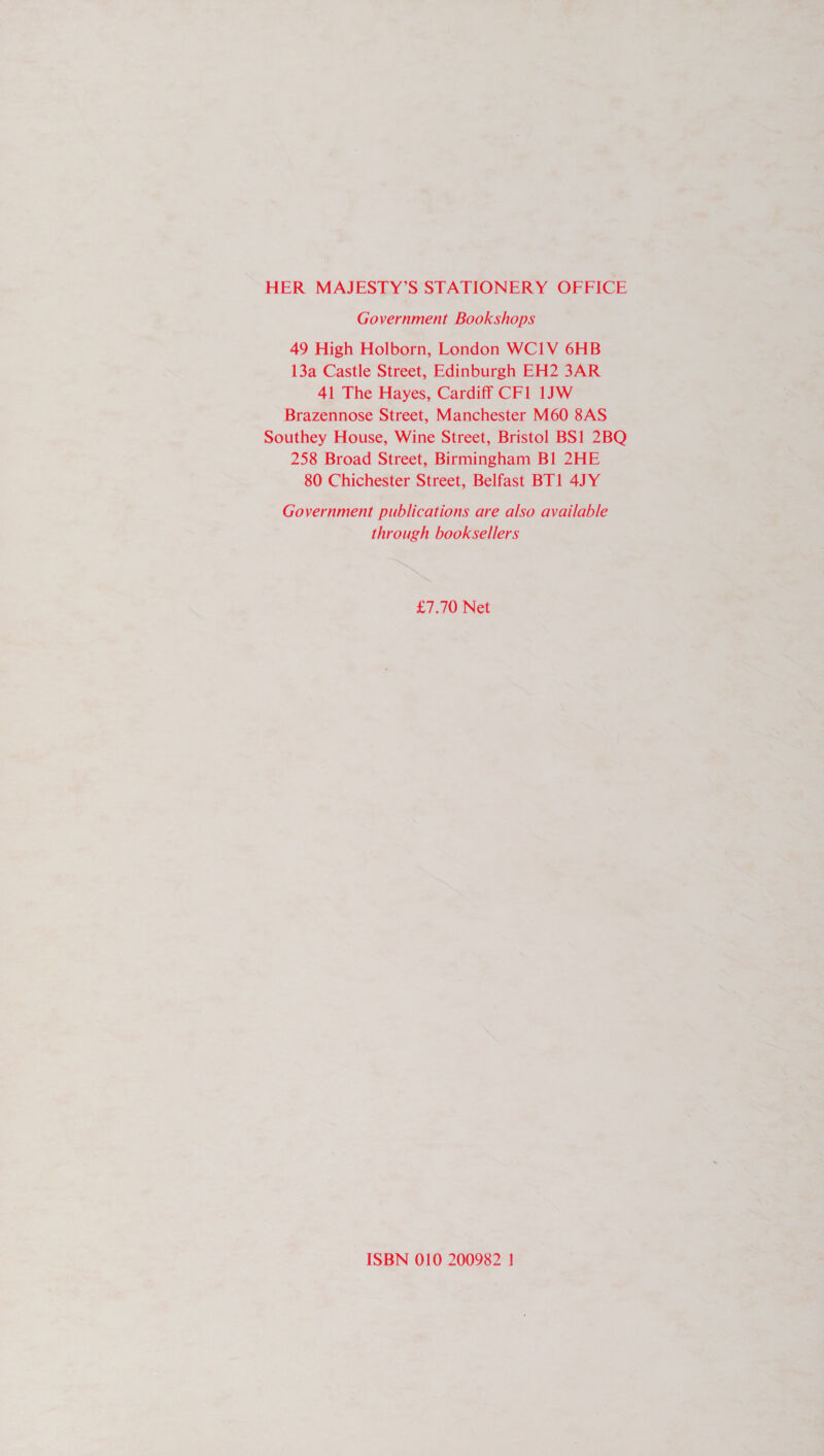 HER MAJESTY’S STATIONERY OFFICE Government Bookshops 49 High Holborn, London WC1V 6HB 13a Castle Street, Edinburgh EH2 3AR 41 The Hayes, Cardiff CF1l 1JW Brazennose Street, Manchester M60 8AS Southey House, Wine Street, Bristol BS1 2BQ 258 Broad Street, Birmingham Bl 2HE 80 Chichester Street, Belfast BT1 4JY Government publications are also available through booksellers £7.70 Net ISBN 010 200982 |!
