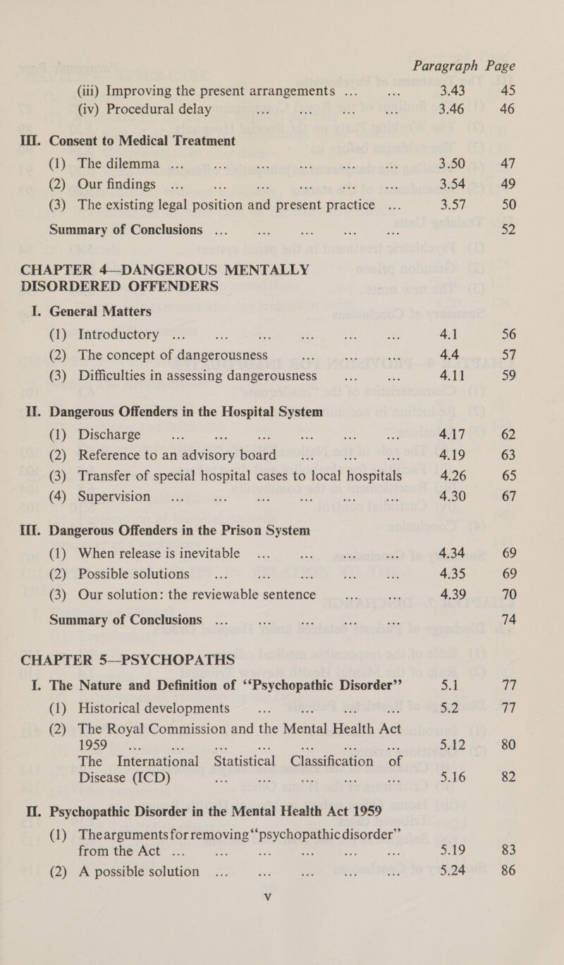 Paragraph Page (111) Improving the present arrangements ... ok 3.43 45 (iv) Procedural delay An ae Hy an 3.46 46 If. Consent to Medical Treatment (1)... he dilemma... ae oe set £: te 3.50 47 (2) Our findings ... ey * ay ds, ee 3.54 49 (3) The existing legal position ee present practice ... 3.57 50 Summary of Conclusions ... er ae ae vo D2 CHAPTER 4—DANGEROUS MENTALLY DISORDERED OFFENDERS I. General Matters (1) Introductory ... 4, fe oe ae an 4.1 56 (2) The concept of dangerousness me a 4.4 37 (3) Difficulties in assessing dangerousness fy me 4.11 59 Ii. Dangerous Offenders in the Hospital System (1) Discharge ni Ba = ae ae ee 4.17 62 (2) Reference to an advisory board ... +2 fr 4.19 63 (3) Transfer of special hospital cases to local nes 4.26 65 (4) Supervision ... Mis ae Bi Me ie 4.30 67 Ill. Dangerous Offenders in the Prison System (1) When release is inevitable... te &lt;6 “st 4.34 69 (2) Possible solutions ... ‘ds i a0 4.35 69 (3) Our solution: the eae sentence ne a 4.39 70 Summary of Conclusions ... sie ies Ba. see 74 CHAPTER 5—PSYCHOPATHS I. The Nature and Definition of ‘‘Psychopathic Disorder’’ 5.1 VW (1) Historical developments ae 5:2 (ei (2) The Royal Commission and the Mehta Bas re os)! Sa . 512 80 The International Statistical Classification of Disease (ICD) Stud fey: ae aes a 5.16 82 II. Psychopathic Disorder in the Mental Health Act 1959 (1) Theargumentsforremoving‘ RSVR RR AE COPORSES from the Act ... ae ne ki aAg 83 (2) A possible solution ... nes aa AN ef; 5.24 86
