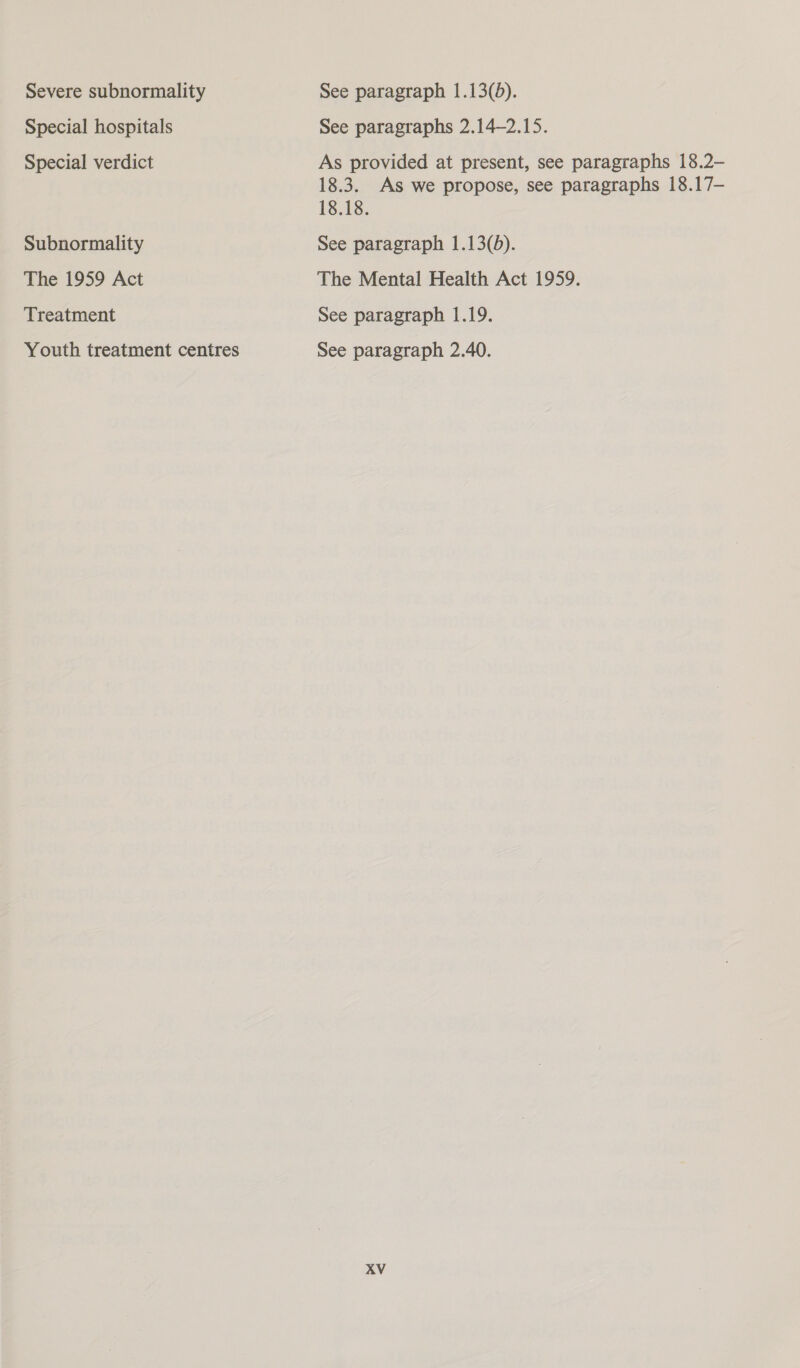 Severe subnormality Special hospitals Special verdict Subnormality The 1959 Act Treatment Youth treatment centres See paragraph 1.13(5). See paragraphs 2.14—2.15. As provided at present, see paragraphs 18.2- 18.3. As we propose, see paragraphs 18.17- 18.18. See paragraph 1.13(d). The Mental Health Act 1959. See paragraph 1.19. See paragraph 2.40. AV