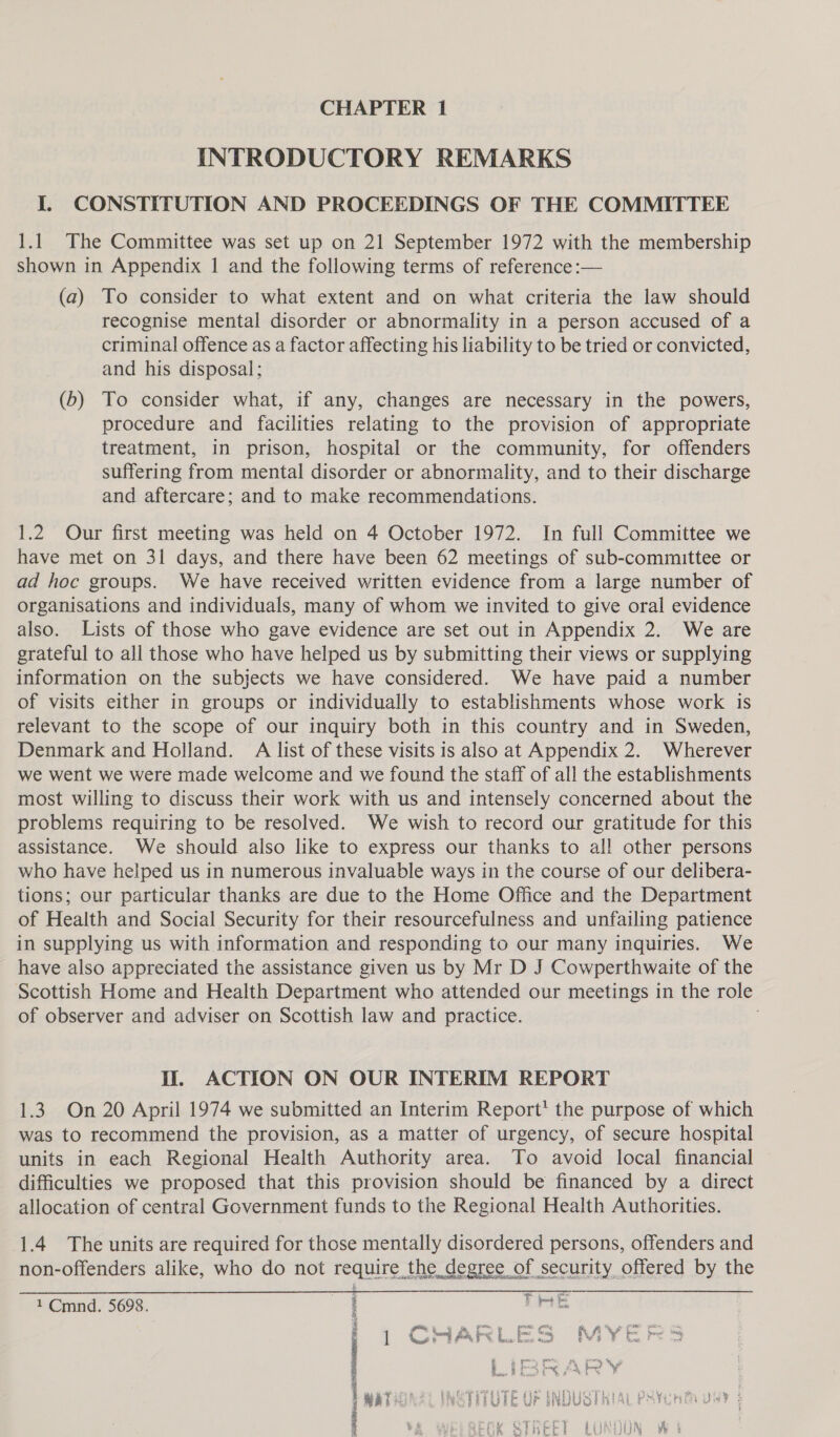 INTRODUCTORY REMARKS I. CONSTITUTION AND PROCEEDINGS OF THE COMMITTEE 1.1 The Committee was set up on 21 September 1972 with the membership shown in Appendix 1 and the following terms of reference :— (a) To consider to what extent and on what criteria the law should recognise mental disorder or abnormality in a person accused of a criminal offence as a factor affecting his liability to be tried or convicted, and his disposal; (b) To consider what, if any, changes are necessary in the powers, procedure and facilities relating to the provision of appropriate treatment, in prison, hospital or the community, for offenders suffering from mental disorder or abnormality, and to their discharge and aftercare; and to make recommendations. 1.2 Our first meeting was held on 4 October 1972. In full Committee we have met on 31 days, and there have been 62 meetings of sub-committee or ad hoc groups. We have received written evidence from a large number of organisations and individuals, many of whom we invited to give oral evidence also. Lists of those who gave evidence are set out in Appendix 2. We are grateful to all those who have helped us by submitting their views or supplying information on the subjects we have considered. We have paid a number of visits either in groups or individually to establishments whose work is relevant to the scope of our inquiry both in this country and in Sweden, Denmark and Holland. A list of these visits is also at Appendix 2. Wherever we went we were made welcome and we found the staff of all the establishments most willing to discuss their work with us and intensely concerned about the problems requiring to be resolved. We wish to record our gratitude for this assistance. We should also like to express our thanks to all other persons who have helped us in numerous invaluable ways in the course of our delibera- tions; our particular thanks are due to the Home Office and the Department of Health and Social Security for their resourcefulness and unfailing patience in supplying us with information and responding to our many inquiries. We have also appreciated the assistance given us by Mr D J Cowperthwaite of the Scottish Home and Health Department who attended our meetings in the role of observer and adviser on Scottish law and practice. i. ACTION ON OUR INTERIM REPORT 1.3. On 20 April 1974 we submitted an Interim Report’ the purpose of which was to recommend the provision, as a matter of urgency, of secure hospital units in each Regional Health Authority area. To avoid local financial difficulties we proposed that this provision should be financed by a direct allocation of central Government funds to the Regional Health Authorities. 1.4 The units are required for those mentally disordered persons, offenders and non-offenders alike, who do not require the degree of security offered by the SWURR: Plage POSE: eR AN sshset alley * 2 eee - , q ei { 1 Cmnd. 5698. i Pete 1 CHARLES MYEPS