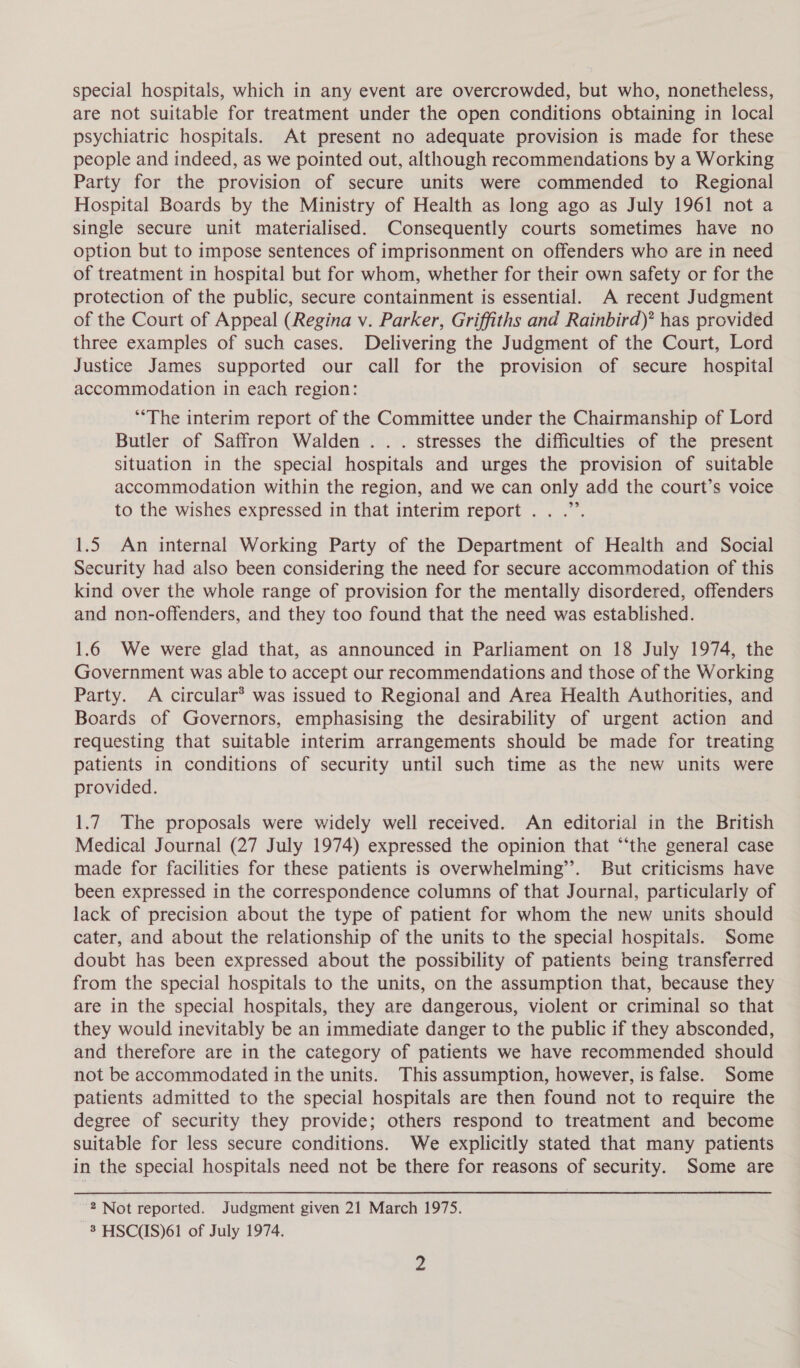 special hospitals, which in any event are overcrowded, but who, nonetheless, are not suitable for treatment under the open conditions obtaining in local psychiatric hospitals. At present no adequate provision is made for these people and indeed, as we pointed out, although recommendations by a Working Party for the provision of secure units were commended to Regional Hospital Boards by the Ministry of Health as long ago as July 1961 not a single secure unit materialised. Consequently courts sometimes have no option but to impose sentences of imprisonment on offenders who are in need of treatment in hospital but for whom, whether for their own safety or for the protection of the public, secure containment is essential. A recent Judgment of the Court of Appeal (Regina v. Parker, Griffiths and Rainbird)? has provided three examples of such cases. Delivering the Judgment of the Court, Lord Justice James supported our call for the provision of secure hospital accommodation in each region: ‘The interim report of the Committee under the Chairmanship of Lord Butler of Saffron Walden... stresses the difficulties of the present situation in the special hospitals and urges the provision of suitable accommodation within the region, and we can only add the court’s voice 99 to the wishes expressed in that interim report. . .”’. 1.5 An internal Working Party of the Department of Health and Social Security had also been considering the need for secure accommodation of this kind over the whole range of provision for the mentally disordered, offenders and non-offenders, and they too found that the need was established. 1.6 We were glad that, as announced in Parliament on 18 July 1974, the Government was able to accept our recommendations and those of the Working Party. A circular’ was issued to Regional and Area Health Authorities, and Boards of Governors, emphasising the desirability of urgent action and requesting that suitable interim arrangements should be made for treating patients in conditions of security until such time as the new units were provided. 1.7. The proposals were widely well received. An editorial in the British Medical Journal (27 July 1974) expressed the opinion that “‘the general case made for facilities for these patients is overwhelming’. But criticisms have been expressed in the correspondence columns of that Journal, particularly of lack of precision about the type of patient for whom the new units should cater, and about the relationship of the units to the special hospitals. Some doubt has been expressed about the possibility of patients being transferred from the special hospitals to the units, on the assumption that, because they are in the special hospitals, they are dangerous, violent or criminal so that they would inevitably be an immediate danger to the public if they absconded, and therefore are in the category of patients we have recommended should not be accommodated in the units. This assumption, however, is false. Some patients admitted to the special hospitals are then found not to require the degree of security they provide; others respond to treatment and become suitable for less secure conditions. We explicitly stated that many patients in the special hospitals need not be there for reasons of security. Some are 2 Not reported. Judgment given 21 March 1975. 8 HSC(IS)61 of July 1974.