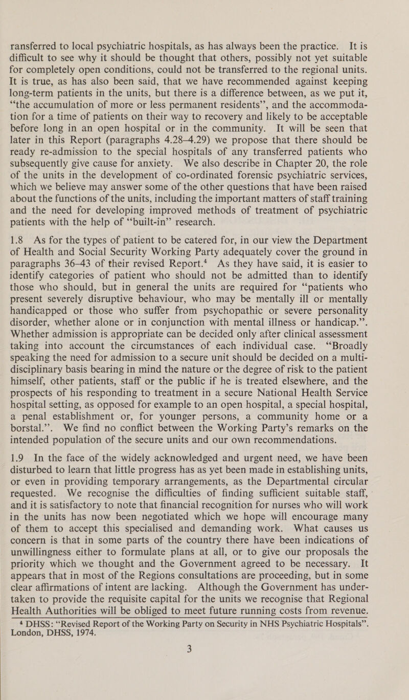 ransferred to local psychiatric hospitals, as has always been the practice. It is difficult to see why it should be thought that others, possibly not yet suitable for completely open conditions, could not be transferred to the regional units. It is true, as has also been said, that we have recommended against keeping long-term patients in the units, but there is a difference between, as we put it, ‘the accumulation of more or less permanent residents’, and the accommoda- tion for a time of patients on their way to recovery and likely to be acceptable before long in an open hospital or in the community. It will be seen that later in this Report (paragraphs 4.28-4.29) we propose that there should be ready re-admission to the special hospitals of any transferred patients who subsequently give cause for anxiety. We also describe in Chapter 20, the role of the units in the development of co-ordinated forensic psychiatric services, which we believe may answer some of the other questions that have been raised about the functions of the units, including the important matters of staff training and the need for developing improved methods of treatment of psychiatric patients with the help of “‘built-in’’ research. 1.8 As for the types of patient to be catered for, in our view the Department of Health and Social Security Working Party adequately cover the ground in paragraphs 36-43 of their revised Report.* As they have said, it is easier to identify categories of patient who should not be admitted than to identify those who should, but in general the units are required for “‘patients who present severely disruptive behaviour, who may be mentally ill or mentally handicapped or those who suffer from psychopathic or severe personality disorder, whether alone or in conjunction with mental illness or handicap.”’. Whether admission is appropriate can be decided only after clinical assessment taking into account the circumstances of each individual case. “Broadly speaking the need for admission to a secure unit should be decided on a multi- disciplinary basis bearing in mind the nature or the degree of risk to the patient himself, other patients, staff or the public if he is treated elsewhere, and the prospects of his responding to treatment in a secure National Health Service hospital setting, as opposed for example to an open hospital, a special hospital, a penal establishment or, for younger persons, a community home or a borstal.’’. We find no conflict between the Working Party’s remarks on the intended population of the secure units and our own recommendations. 1.9 In the face of the widely acknowledged and urgent need, we have been disturbed to learn that little progress has as yet been made in establishing units, or even in providing temporary arrangements, as the Departmental circular requested. We recognise the difficulties of finding sufficient suitable staff, ° and it is satisfactory to note that financial recognition for nurses who will work in the units has now been negotiated which we hope will encourage many of them to accept this specialised and demanding work. What causes us concern is that in some parts of the country there have been indications of unwillingness either to formulate plans at all, or to give our proposals the priority which we thought and the Government agreed to be necessary. It appears that in most of the Regions consultations are proceeding, but in some clear affirmations of intent are lacking. Although the Government has under- taken to provide the requisite capital for the units we recognise that Regional Health Authorities will be obliged to meet future running costs from revenue. 4 DHSS: “Revised Report of the Working Party on Security in NHS Psychiatric Hospitals’. London, DHSS, 1974.