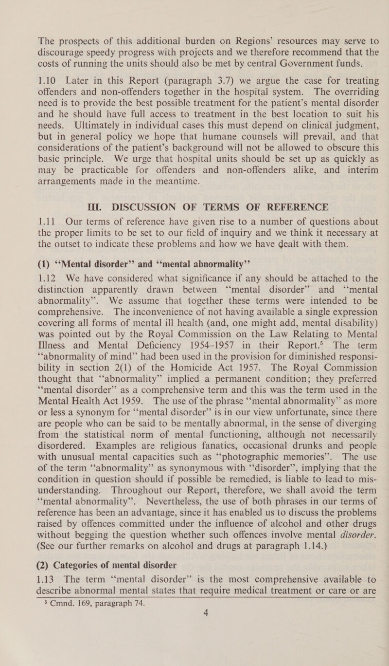 The prospects of this additional burden on Regions’ resources may serve to discourage speedy progress with projects and we therefore recommend that the costs of running the units should also be met by central Government funds. 1.10 Later in this Report (paragraph 3.7) we argue the case for treating offenders and non-offenders together in the hospital system. The overriding need is to provide the best possible treatment for the patient’s mental disorder and he should have full access to treatment in the best location to suit his needs. Ultimately in individual cases this must depend on clinical judgment, but in general policy we hope that humane counsels will prevail, and that considerations of the patient’s background will not be allowed to obscure this basic principle. We urge that hospital units should be set up as quickly as may be practicable for offenders and non-offenders alike, and interim arrangements made in the meantime. Hil. DISCUSSION OF TERMS OF REFERENCE 1.11 Our terms of reference have given rise to a number of questions about the proper limits to be set to our field of inquiry and we think it necessary at the outset to indicate these problems and how we have dealt with them. (1) ‘‘Mental disorder’’ and ‘‘mental abnormality’’ 1.12 We have considered what significance if any should be attached to the distinction apparently drawn between ‘“‘mental disorder’ and ‘‘mental abnormality”. We assume that together these terms were intended to be comprehensive. The inconvenience of not having available a single expression covering all forms of mental ill health (and, one might add, mental disability) was pointed out by the Royal Commission on the Law Relating to Mental Illness and Mental Deficiency 1954-1957 in their Report.’ The term ‘‘abnormality of mind” had been used in the provision for diminished responsi- bility in section 2(1) of the Homicide Act 1957. The Royal Commission thought that ‘‘abnormality” implied a permanent condition; they preferred *‘mental disorder’ as a comprehensive term and this was the term used in the Mental Health Act 1959. The use of the phrase ‘“‘mental abnormality” as more or less a synonym for “‘mental disorder’”’ is in our view unfortunate, since there are people who can be said to be mentally abnormal, in the sense of diverging from the statistical norm of mental functioning, although not necessarily disordered. Examples are religious fanatics, occasional drunks and people with unusual mental capacities such as “‘photographic memories’. The use of the term ‘‘abnormality” as synonymous with “‘disorder’’, implying that the condition in question should if possible be remedied, is liable to lead to mis- understanding. Throughout our Report, therefore, we shall avoid the term ‘‘mental abnormality”. Nevertheless, the use of both phrases in our terms of reference has been an advantage, since it has enabled us to discuss the problems raised by offences committed under the influence of alcohol and other drugs without begging the question whether such offences involve mental disorder. (See our further remarks on alcohol and drugs at paragraph 1.14.) (2) Categories of mental disorder 1.13. The term “‘mental disorder’? is the most comprehensive available to describe abnormal mental states that require medical treatment or care or are 5 Cmnd. 169, paragraph 74.