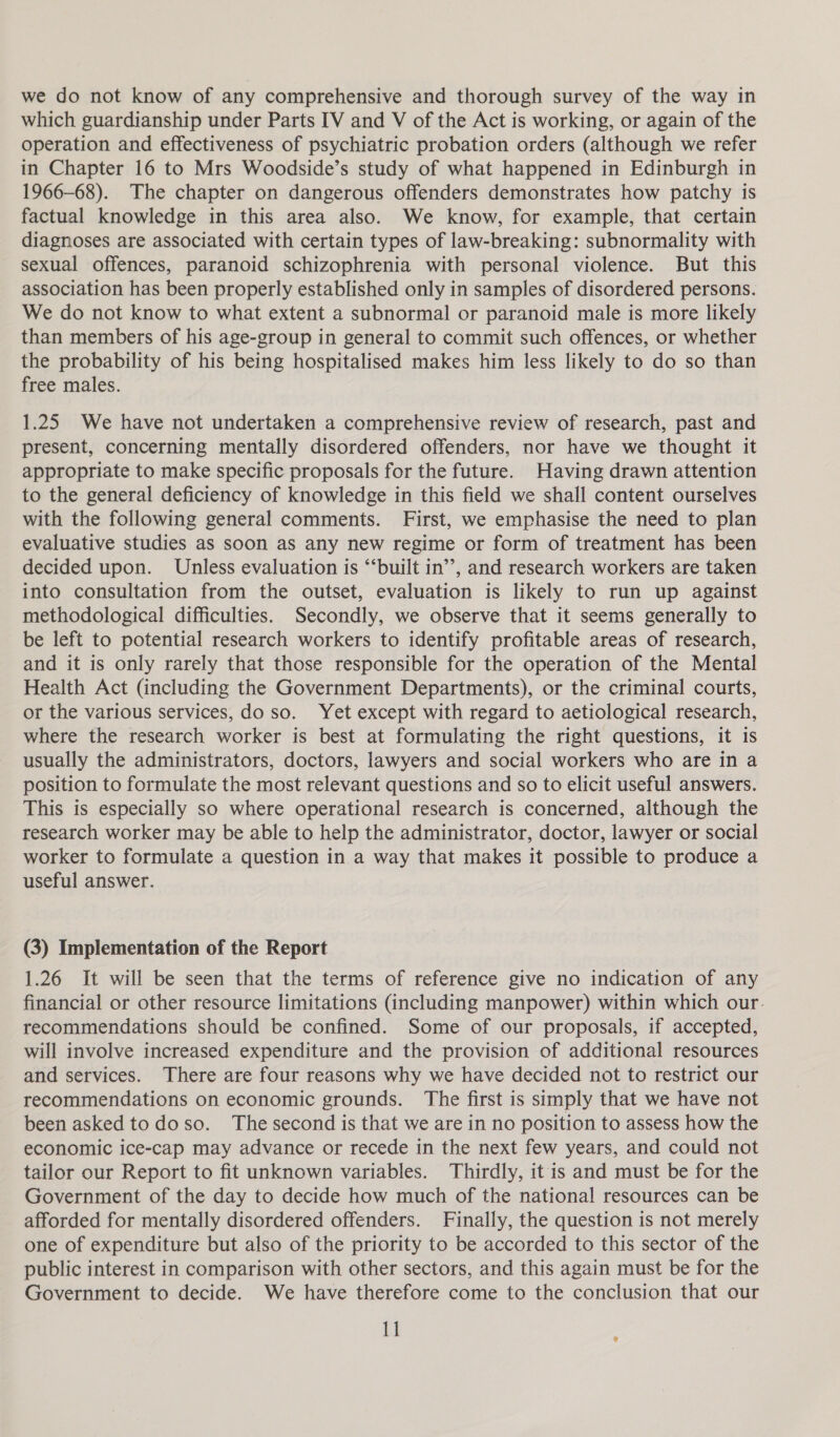 we do not know of any comprehensive and thorough survey of the way in which guardianship under Parts IV and V of the Act is working, or again of the operation and effectiveness of psychiatric probation orders (although we refer in Chapter 16 to Mrs Woodside’s study of what happened in Edinburgh in 1966-68). The chapter on dangerous offenders demonstrates how patchy is factual knowledge in this area also. We know, for example, that certain diagnoses are associated with certain types of law-breaking: subnormality with sexual offences, paranoid schizophrenia with personal violence. But this association has been properly established only in samples of disordered persons. We do not know to what extent a subnormal or paranoid male is more likely than members of his age-group in general to commit such offences, or whether the probability of his being hospitalised makes him less likely to do so than free males. 1.25 We have not undertaken a comprehensive review of research, past and present, concerning mentally disordered offenders, nor have we thought it appropriate to make specific proposals for the future. Having drawn attention to the general deficiency of knowledge in this field we shall content ourselves with the following general comments. First, we emphasise the need to plan evaluative studies as soon as any new regime or form of treatment has been decided upon. Unless evaluation is “‘built in’’, and research workers are taken into consultation from the outset, evaluation is likely to run up against methodological difficulties. Secondly, we observe that it seems generally to be left to potential research workers to identify profitable areas of research, and it is only rarely that those responsible for the operation of the Mental Health Act (including the Government Departments), or the criminal courts, or the various services, do so. Yet except with regard to aetiological research, where the research worker is best at formulating the right questions, it is usually the administrators, doctors, lawyers and social workers who are in a position to formulate the most relevant questions and so to elicit useful answers. This is especially so where operational research is concerned, although the research worker may be able to help the administrator, doctor, lawyer or social worker to formulate a question in a way that makes it possible to produce a useful answer. (3) Implementation of the Report 1.26 It will be seen that the terms of reference give no indication of any financial or other resource limitations (including manpower) within which our. recommendations should be confined. Some of our proposals, if accepted, will involve increased expenditure and the provision of additional resources and services. There are four reasons why we have decided not to restrict our recommendations on economic grounds. The first is simply that we have not been asked to doso. The second is that we are in no position to assess how the economic ice-cap may advance or recede in the next few years, and could not tailor our Report to fit unknown variables. Thirdly, it is and must be for the Government of the day to decide how much of the national resources can be afforded for mentally disordered offenders. Finally, the question is not merely one of expenditure but also of the priority to be accorded to this sector of the public interest in comparison with other sectors, and this again must be for the Government to decide. We have therefore come to the conclusion that our