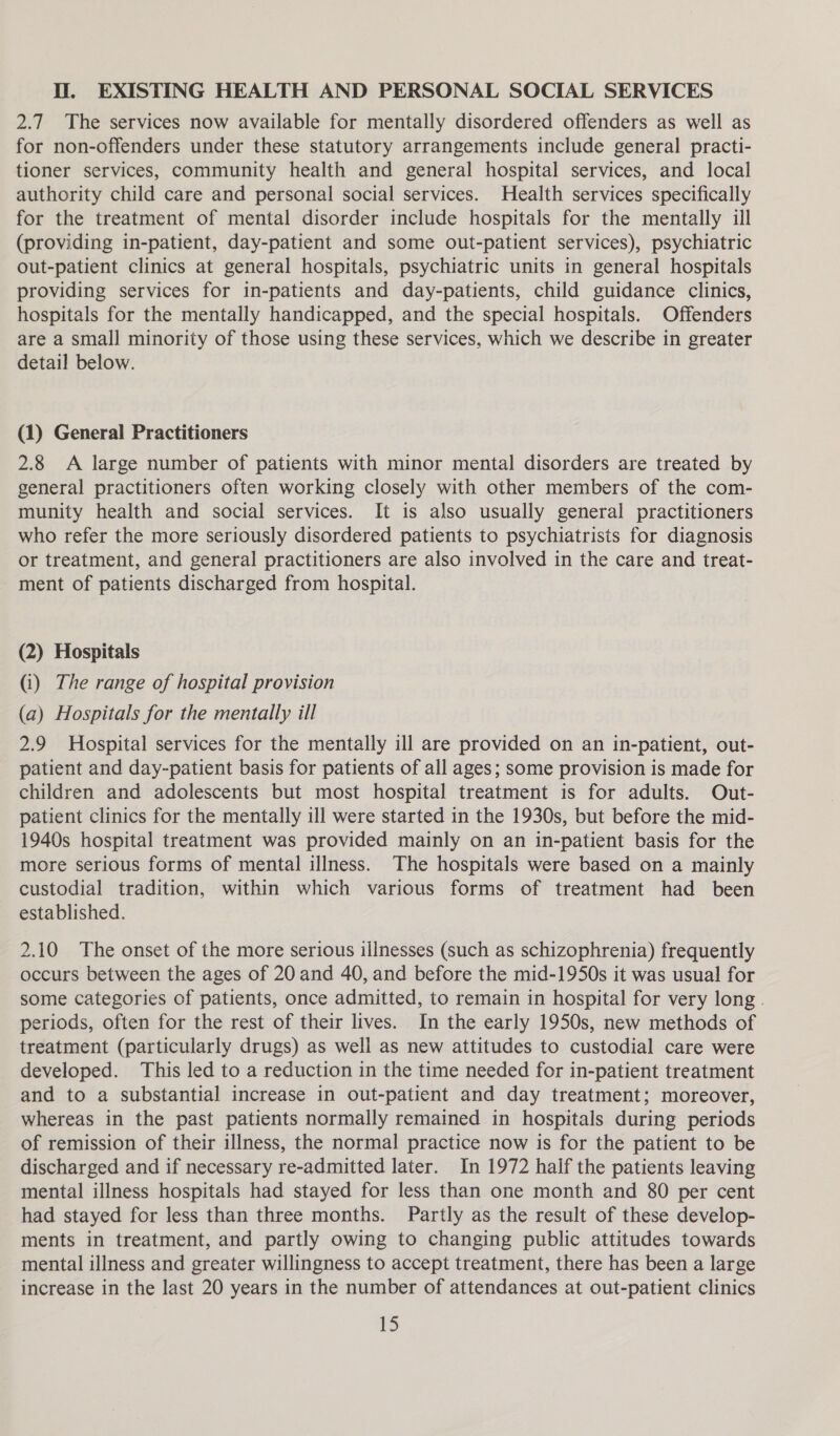 Il. EXISTING HEALTH AND PERSONAL SOCIAL SERVICES 2.7 The services now available for mentally disordered offenders as well as for non-offenders under these statutory arrangements include general practi- tioner services, community health and general hospital services, and local authority child care and personal social services. Health services specifically for the treatment of mental disorder include hospitals for the mentally ill (providing in-patient, day-patient and some out-patient services), psychiatric out-patient clinics at general hospitals, psychiatric units in general hospitals providing services for in-patients and day-patients, child guidance clinics, hospitals for the mentally handicapped, and the special hospitals. Offenders are a small minority of those using these services, which we describe in greater detail below. (1) General Practitioners 2.8 A large number of patients with minor mental disorders are treated by general practitioners often working closely with other members of the com- munity health and social services. It is also usually general practitioners who refer the more seriously disordered patients to psychiatrists for diagnosis or treatment, and general practitioners are also involved in the care and treat- ment of patients discharged from hospital. (2) Hospitals (i) The range of hospital provision (a) Hospitals for the mentally ill 2.9 Hospital services for the mentally ill are provided on an in-patient, out- patient and day-patient basis for patients of all ages; some provision is made for children and adolescents but most hospital treatment is for adults. Out- patient clinics for the mentally ill were started in the 1930s, but before the mid- 1940s hospital treatment was provided mainly on an in-patient basis for the more serious forms of mental illness. The hospitals were based on a mainly custodial tradition, within which various forms of treatment had been established. 2.10 The onset of the more serious illnesses (such as schizophrenia) frequently occurs between the ages of 20 and 40, and before the mid-1950s it was usual for some categories of patients, once admitted, to remain in hospital for very long . periods, often for the rest of their lives. In the early 1950s, new methods of treatment (particularly drugs) as well as new attitudes to custodial care were developed. This led to a reduction in the time needed for in-patient treatment and to a substantial increase in out-patient and day treatment; moreover, whereas in the past patients normally remained in hospitals during periods of remission of their illness, the normal practice now is for the patient to be discharged and if necessary re-admitted later. In 1972 half the patients leaving mental illness hospitals had stayed for less than one month and 80 per cent had stayed for less than three months. Partly as the result of these develop- ments in treatment, and partly owing to changing public attitudes towards mental illness and greater willingness to accept treatment, there has been a large increase in the last 20 years in the number of attendances at out-patient clinics