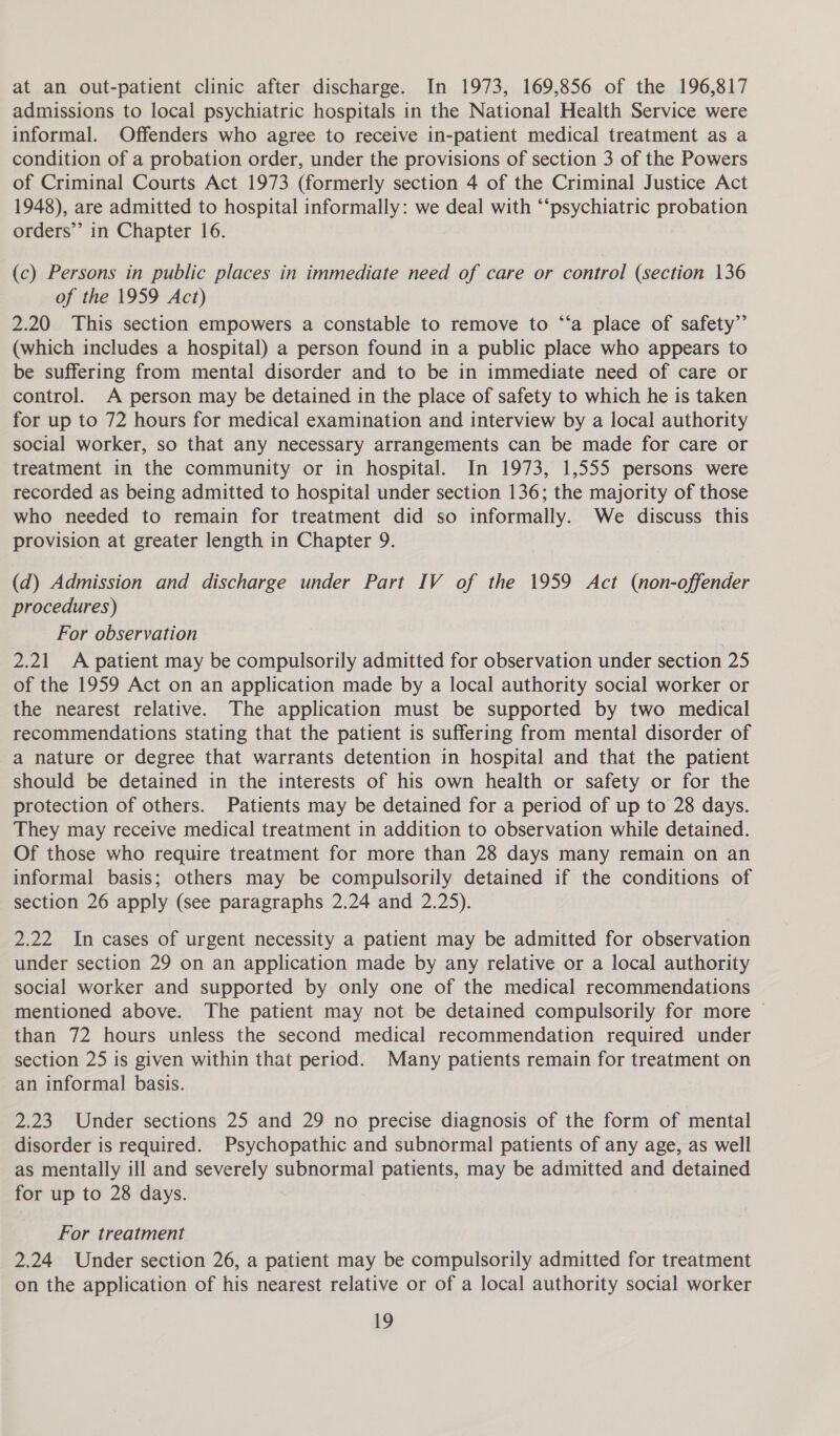 at an out-patient clinic after discharge. In 1973, 169,856 of the 196,817 admissions to local psychiatric hospitals in the National Health Service were informal. Offenders who agree to receive in-patient medical treatment as a condition of a probation order, under the provisions of section 3 of the Powers of Criminal Courts Act 1973 (formerly section 4 of the Criminal Justice Act 1948), are admitted to hospital informally: we deal with “‘psychiatric probation orders’”’ in Chapter 16. (c) Persons in public places in immediate need of care or control (section 136 of the 1959 Act) 2.20 This section empowers a constable to remove to “‘a place of safety” (which includes a hospital) a person found in a public place who appears to be suffering from mental disorder and to be in immediate need of care or control. A person may be detained in the place of safety to which he is taken for up to 72 hours for medical examination and interview by a local authority social worker, so that any necessary arrangements can be made for care or treatment in the community or in hospital. In 1973, 1,555 persons were recorded as being admitted to hospital under section 136; the majority of those who needed to remain for treatment did so informally. We discuss this provision at greater length in Chapter 9. (d) Admission and discharge under Part IV of the 1959 Act (non-offender procedures) For observation 2.21 A patient may be compulsorily admitted for observation under section 25 of the 1959 Act on an application made by a local authority social worker or the nearest relative. The application must be supported by two medical recommendations stating that the patient is suffering from mental disorder of a nature or degree that warrants detention in hospital and that the patient should be detained in the interests of his own health or safety or for the protection of others. Patients may be detained for a period of up to 28 days. They may receive medical treatment in addition to observation while detained. Of those who require treatment for more than 28 days many remain on an informal basis; others may be compulsorily detained if the conditions of section 26 apply (see paragraphs 2.24 and 2.25). 2.22 In cases of urgent necessity a patient may be admitted for observation under section 29 on an application made by any relative or a local authority social worker and supported by only one of the medical recommendations mentioned above. The patient may not be detained compulsorily for more ~ than 72 hours unless the second medical recommendation required under section 25 is given within that period. Many patients remain for treatment on an informal basis. 2.23 Under sections 25 and 29 no precise diagnosis of the form of mental disorder is required. Psychopathic and subnormal patients of any age, as well as mentally ill and severely subnormal patients, may be admitted and detained for up to 28 days. For treatment 2.24 Under section 26, a patient may be compulsorily admitted for treatment on the application of his nearest relative or of a local authority social worker