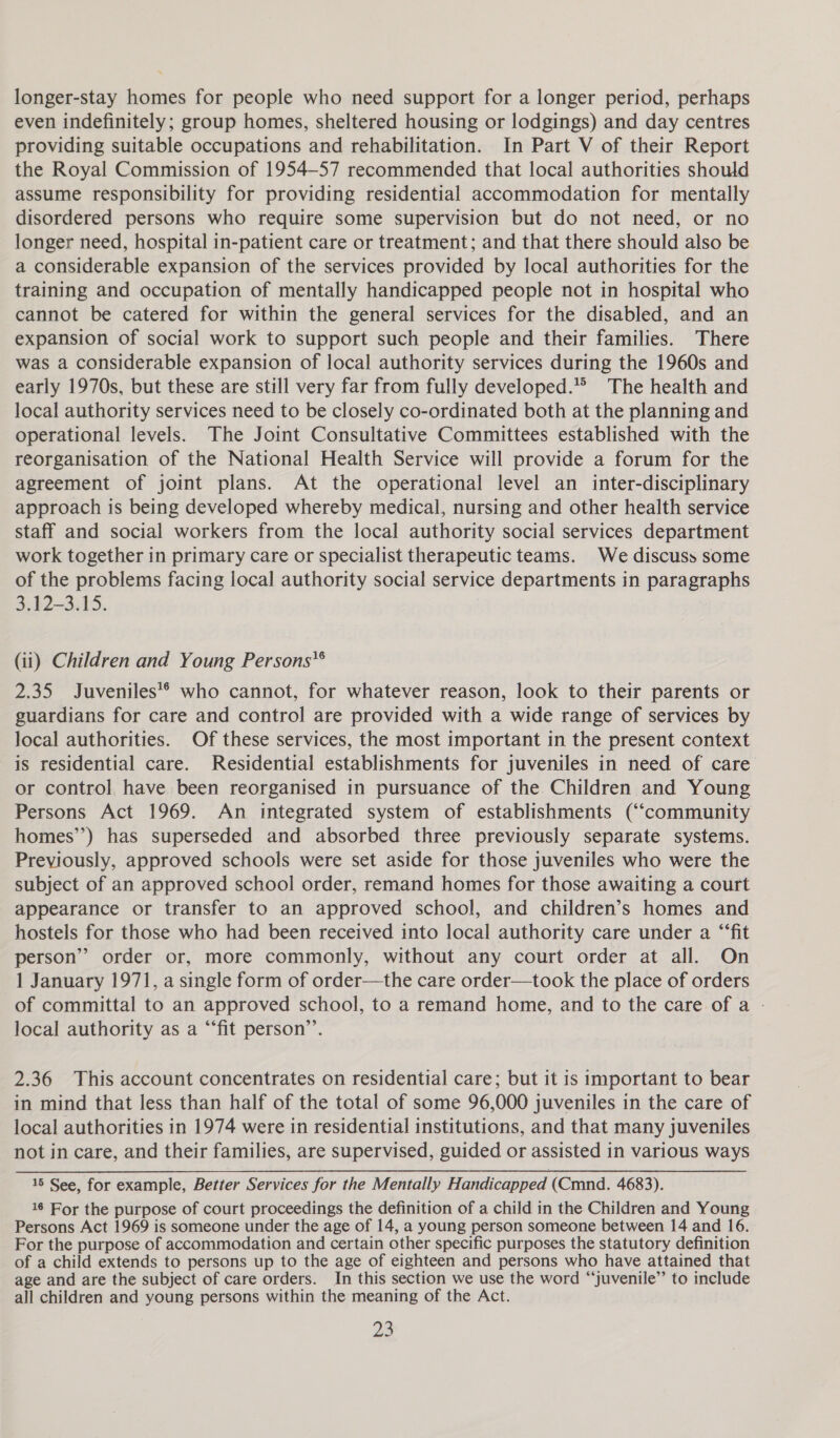longer-stay homes for people who need support for a longer period, perhaps even indefinitely; group homes, sheltered housing or lodgings) and day centres providing suitable occupations and rehabilitation. In Part V of their Report the Royal Commission of 1954-57 recommended that local authorities should assume responsibility for providing residential accommodation for mentally disordered persons who require some supervision but do not need, or no longer need, hospital in-patient care or treatment; and that there should also be a considerable expansion of the services provided by local authorities for the training and occupation of mentally handicapped people not in hospital who cannot be catered for within the general services for the disabled, and an expansion of social work to support such people and their families. There was a considerable expansion of local authority services during the 1960s and early 1970s, but these are still very far from fully developed.” The health and local authority services need to be closely co-ordinated both at the planning and operational levels. The Joint Consultative Committees established with the reorganisation of the National Health Service will provide a forum for the agreement of joint plans. At the operational level an inter-disciplinary approach is being developed whereby medical, nursing and other health service staff and social workers from the local authority social services department work together in primary care or specialist therapeutic teams. We discuss some of the problems facing local authority social service departments in paragraphs 3.12-3.15. (ii) Children and Young Persons’® 2.35 Juveniles'® who cannot, for whatever reason, look to their parents or guardians for care and control are provided with a wide range of services by local authorities. Of these services, the most important in the present context is residential care. Residential establishments for juveniles in need of care or contro] have been reorganised in pursuance of the Children and Young Persons Act 1969. An integrated system of establishments (“community homes’’) has superseded and absorbed three previously separate systems. Previously, approved schools were set aside for those juveniles who were the subject of an approved school order, remand homes for those awaiting a court appearance or transfer to an approved school, and children’s homes and hostels for those who had been received into local authority care under a “‘fit person” order or, more commonly, without any court order at all. On 1 January 1971, a single form of order—the care order—took the place of orders of committal to an approved school, to a remand home, and to the care of a - local authority as a “‘fit person’’. 2.36 This account concentrates on residential care; but it is important to bear in mind that less than half of the total of some 96,000 juveniles in the care of local authorities in 1974 were in residential institutions, and that many juveniles not in care, and their families, are supervised, guided or assisted in various ways 15 See, for example, Better Services for the Mentally Handicapped (Cmnd. 4683). 16 For the purpose of court proceedings the definition of a child in the Children and Young Persons Act 1969 is someone under the age of 14, a young person someone between 14 and 16. For the purpose of accommodation and certain other specific purposes the statutory definition of a child extends to persons up to the age of eighteen and persons who have attained that age and are the subject of care orders. In this section we use the word “juvenile” to include all children and young persons within the meaning of the Act. 28