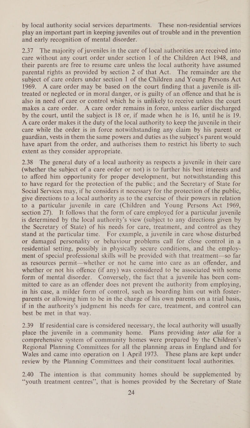 by local authority social services departments. These non-residential services play an important part in keeping juveniles out of trouble and in the prevention and early recognition of mental disorder. | 2.37 The majority of juveniles in the care of local authorities are received into care without any court order under section | of the Children Act 1948, and their parents are free to resume care unless the local authority have assumed parental rights as provided by section 2 of that Act. The remainder are the subject of care orders under section | of the Children and Young Persons Act 1969. A care order may be based on the court finding that a juvenile is ill- treated or neglected or in moral danger, or is guilty of an offence and that he is also in need of care or control which he is unlikely to receive unless the court makes a care order. A care order remains in force, unless earlier discharged by the court, until the subject is 18 or, if made when he is 16, until he is 19. A care order makes it the duty of the local authority to keep the juvenile in their care while the order is in force notwithstanding any claim by his parent or guardian, vests in them the same powers and duties as the subject’s parent would have apart from the order, and authorises them to restrict his liberty to such extent as they consider appropriate. 2.38 The general duty of a local authority as respects a juvenile in their care (whether the subject of a care order or not) is to further his best interests and to afford him opportunity for proper development, but notwithstanding this to have regard for the protection of the public; and the Secretary of State for Social Services may, if he considers it necessary for the protection of the public, give directions to a local authority as to the exercise of their powers in relation to a particular juvenile in care (Children and Young Persons Act 1969, section 27). It follows that the form of care employed for a particular juvenile is determined by the local authority’s view (subject to any directions given by the Secretary of State) of his needs for care, treatment, and control as they stand at the particular time. For example, a juvenile in care whose disturbed or damaged personality or behaviour problems call for close control in a residential setting, possibly in physically secure conditions, and the employ- ment of special professional skills will be provided with that treatment—so far as resources permit—whether or not he came into care as an offender, and whether or not his offence (if any) was considered to be associated with some form of mental disorder. Conversely, the fact that a juvenile has been com- mitted to care as an offender does not prevent the authority from employing, in his case, a milder form of control, such as boarding him out with foster- parents or allowing him to be in the charge of his own parents on a trial basis, if in the authority’s judgment his needs for care, treatment, and control can best be met in that way. 2.39 If residential care is considered necessary, the local authority will usually place the juvenile in a community home. Pians providing inter alia for a comprehensive system of community homes were prepared by the Children’s Regional Planning Committees for all the planning areas in England and for Wales and came into operation on | April 1973. These plans are kept under review by the Planning Committees and their constituent local authorities. 2.40 The intention is that community homes should be supplemented by ‘youth treatment centres’, that is homes provided by the Secretary of State