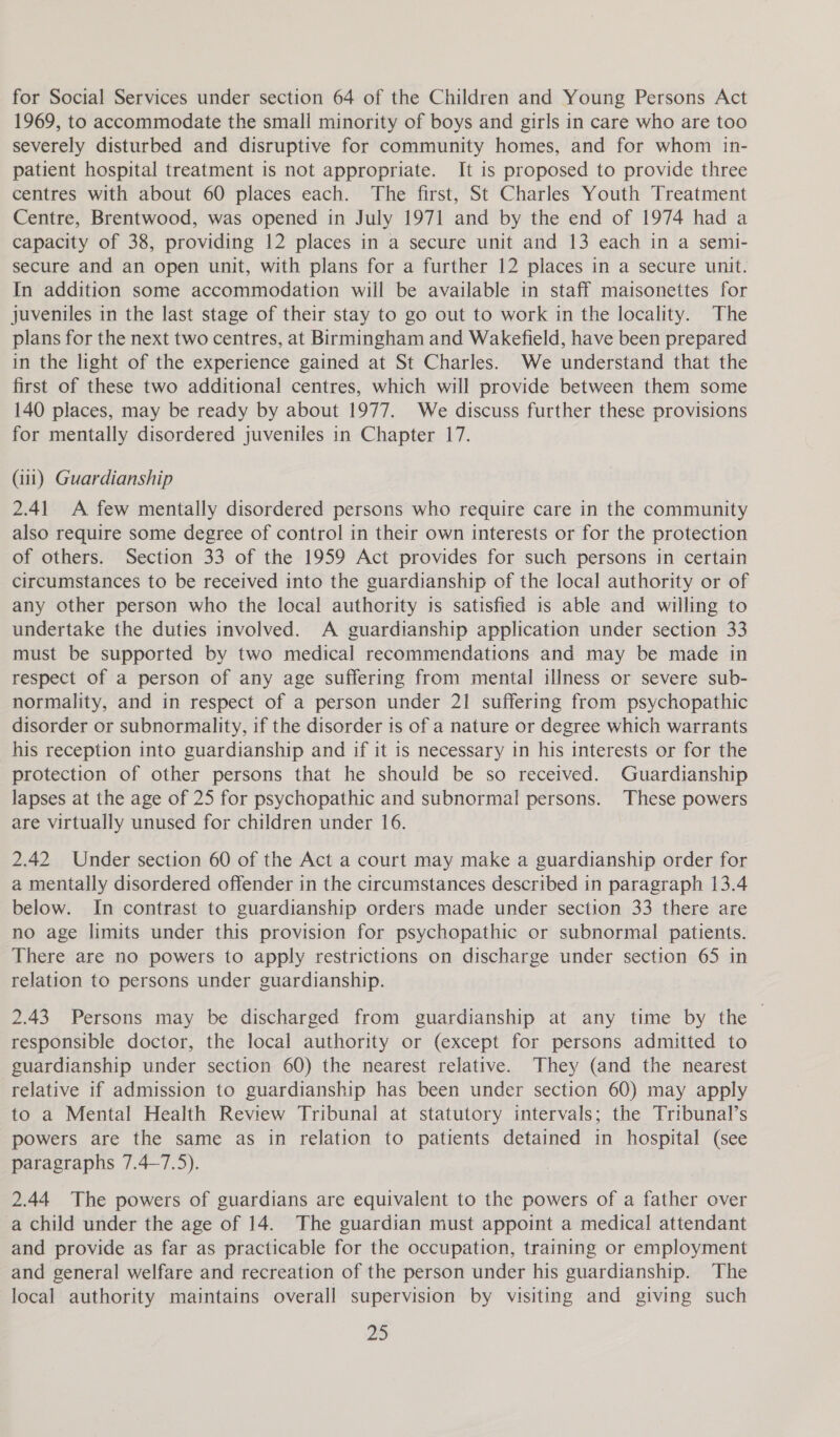 for Social Services under section 64 of the Children and Young Persons Act 1969, to accommodate the small minority of boys and girls in care who are too severely disturbed and disruptive for community homes, and for whom in- patient hospital treatment is not appropriate. It is proposed to provide three centres with about 60 places each. The first, St Charles Youth Treatment Centre, Brentwood, was opened in July 1971 and by the end of 1974 had a capacity of 38, providing 12 places in a secure unit and 13 each in a semi- secure and an open unit, with plans for a further 12 places in a secure unit. In addition some accommodation will be available in staff maisonettes for juveniles in the last stage of their stay to go out to work in the locality. The plans for the next two centres, at Birmingham and Wakefield, have been prepared in the light of the experience gained at St Charles. We understand that the first of these two additional centres, which will provide between them some 140 places, may be ready by about 1977. We discuss further these provisions for mentally disordered juveniles in Chapter 17. (ui) Guardianship 2.41. A few mentally disordered persons who require care in the community also require some degree of control in their own interests or for the protection of others. Section 33 of the 1959 Act provides for such persons in certain circumstances to be received into the guardianship of the local authority or of any other person who the local authority is satisfied is able and willing to undertake the duties involved. A guardianship application under section 33 must be supported by two medical recommendations and may be made in respect of a person of any age suffering from mental illness or severe sub- normality, and in respect of a person under 21 suffering from psychopathic disorder or subnormality, if the disorder is of a nature or degree which warrants his reception into guardianship and if it is necessary in his interests or for the protection of other persons that he should be so received. Guardianship lapses at the age of 25 for psychopathic and subnormal persons. These powers are virtually unused for children under 16. 2.42 Under section 60 of the Act a court may make a guardianship order for a mentally disordered offender in the circumstances described in paragraph 13.4 below. In contrast to guardianship orders made under section 33 there are no age limits under this provision for psychopathic or subnormal patients. There are no powers to apply restrictions on discharge under section 65 in relation to persons under guardianship. 2.43 Persons may be discharged from guardianship at any time by the responsible doctor, the local authority or (except for persons admitted to guardianship under section 60) the nearest relative. They (and the nearest relative if admission to guardianship has been under section 60) may apply to a Mental Health Review Tribunal at statutory intervals; the Tribunal’s powers are the same as in relation to patients detained in hospital (see paragraphs 7.4—7.5). 2.44 The powers of guardians are equivalent to the powers of a father over a child under the age of 14. The guardian must appoint a medical attendant and provide as far as practicable for the occupation, training or employment and general welfare and recreation of the person under his guardianship. The local authority maintains overall supervision by visiting and giving such 2