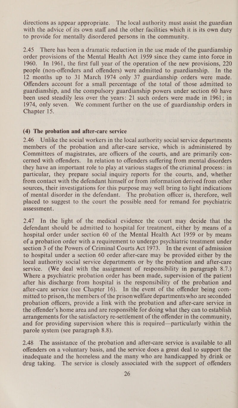 directions as appear appropriate. The local authority must assist the guardian with the advice of its own staff and the other facilities which it is its own duty to provide for mentally disordered persons in the community. 2.45 There has been a dramatic reduction in the use made of the guardianship order provisions of the Mental Health Act 1959 since they came into force in 1960. In 1961, the first full year of the operation of the new provisions, 220 people (non-offenders and offenders) were admitted to guardianship. In the 12 months up to 31 March 1974 only 37 guardianship orders were made. Offenders account for a small percentage of the total of those admitted to guardianship, and the compulsory guardianship powers under section 60 have been used steadily less over the years: 21 such orders were made in 1961; in 1974, only seven. We comment further on the use of guardianship orders in Chapter 15. (4) The probation and after-care service 2.46 Unlike the social workers in the local authority social service departments members of the probation and after-care service, which is administered by Committees of magistrates, are officers of the courts, and are primarily con- cerned with offenders. In relation to offenders suffering from mental disorders they have an important role to play at various stages of the criminal process: in particular, they prepare social inquiry reports for the courts, and, whether from contact with the defendant himself or from information derived from other sources, their investigations for this purpose may well bring to light indications of mental disorder in the defendant. The probation officer is, therefore, well placed to suggest to the court the possible need for remand for psychiatric assessment. 3 2.47 In the light of the medical evidence the court may decide that the defendant should be admitted to hospital for treatment, either by means of a hospital order under section 60 of the Mental Health Act 1959 or by means of a probation order with a requirement to undergo psychiatric treatment under section 3 of the Powers of Criminal Courts Act 1973. In the event of admission to hospital under a section 60 order after-care may be provided either by the local authority social service departments or by the probation and after-care service. (We deal with the assignment of responsibility in paragraph 8.7.) Where a psychiatric probation order has been made, supervision of the patient after his discharge from hospital is the responsibility of the probation and after-care service (see Chapter 16). In the event of the offender being com- mitted to prison, the members of the prison welfare departments who are seconded probation officers, provide a link with the probation and after-care service in the offender’s home area and are responsible for doing what they can to establish arrangements for the satisfactory re-settlement of the offender in the community, and for providing supervision where this is required—particularly within the parole system (see paragraph 8.8). 2.48 The assistance of the probation and after-care service is available to all offenders on a voluntary basis, and the service does a great deal to support the inadequate and the homeless and the many who are handicapped by drink or drug taking. The service is closely associated with the support of offenders