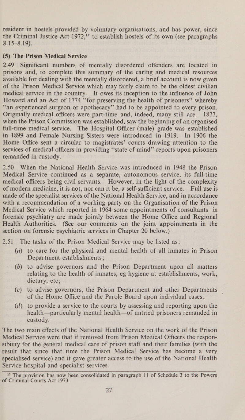 resident in hostels provided by voluntary organisations, and has power, since the Criminal Justice Act 1972,'” to establish hostels of its own (see paragraphs 8.15-8.19). (5) The Prison Medical Service 2.49 Significant numbers of mentally disordered offenders are located in prisons and, to complete this summary of the caring and medical resources available for dealing with the mentally disordered, a brief account is now given of the Prison Medical Service which may fairly claim to be the oldest civilian medical service in the country. It owes its inception to the influence of John Howard and an Act of 1774 ‘‘for preserving the health of prisoners’? whereby “‘an experienced surgeon or apothecary” had to be appointed to every prison. Originally medical officers were part-time and, indeed, many still are. 1877, when the Prison Commission was established, saw the beginning of an organised full-time medical service. The Hospital Officer (male) grade was established in 1899 and Female Nursing Sisters were introduced in 1919. In 1906 the Home Office sent a circular to magistrates’ courts drawing attention to the services of medical officers in providing “‘state of mind’’ reports upon prisoners remanded in custody. 2.50 When the National Health Service was introduced in 1948 the Prison Medical Service continued as a separate, autonomous service, its full-time medical officers being civil servants. However, in the light of the complexity of modern medicine, it is not, nor can it be, a self-sufficient service. Full use is made of the specialist services of the National Health Service, and in accordance with a recommendation of a working party on the Organisation of the Prison Medical Service which reported in 1964 some appointments of consultants in forensic psychiatry are made jointly between the Home Office and Regional Health Authorities. (See our comments on the joint appointments in the section on forensic psychiatric services in Chapter 20 below.) 2.51 The tasks of the Prison Medical Service may be listed as: (a) to care for the physical and mental health of all inmates in Prison Department establishments; (b) to advise governors and the Prison Department upon all matters relating to the health of inmates, eg hygiene at establishments, work, dietary, etc; (c) to advise governors, the Prison Department and other Departments of the Home Office and the Parole Board upon individual cases; (d) to provide a service to the courts by assessing and reporting upon the health—particularly mental health—of untried prisoners remanded in custody. The two main effects of the National Health Service on the work of the Prison Medical Service were that it removed from Prison Medical Officers the respon- sibility for the general medical care of prison staff and their families (with the result that since that time the Prison Medical Service has become a very specialised service) and it gave greater access to the use of the National Health Service hospital and specialist services. 1? The provision has now been consolidated in paragraph 11 of Schedule 3 to the Powers. of Criminal Courts Act 1973.