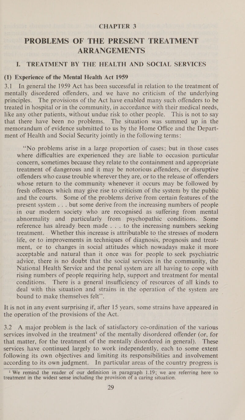 CHAPTER 3 PROBLEMS OF THE PRESENT TREATMENT ARRANGEMENTS I. TREATMENT BY THE HEALTH AND SOCIAL SERVICES (1) Experience of the Mental Health Act 1959 3.1 In general the 1959 Act has been successful in relation to the treatment of mentally disordered offenders, and we have no criticism of the underlying principles. The provisions of the Act have enabled many such offenders to be treated in hospital or in the community, in accordance with their medical needs, like any other patients, without undue risk to other people. This is not to say that there have been no problems. The situation was summed up in the memorandum of evidence submitted to us by the Home Office and the Depart- ment of Health and Social Security jointly in the following terms: ‘“‘No problems arise in a large proportion of cases; but in those cases where difficulties are experienced they are liable to occasion particular concern, sometimes because they relate to the containment and appropriate treatment of dangerous and it may be notorious offenders, or disruptive offenders who cause trouble wherever they are, or to the release of offenders whose return to the community whenever it occurs may be followed by fresh offences which may give rise to criticism of the system by the public and the courts. Some of the problems derive from certain features of the present system ... but some derive from the increasing numbers of people in our modern society who are recognised as suffering from mental abnormality and particularly from psychopathic conditions. Some reference has already been made .. . to the increasing numbers seeking treatment. Whether this increase is attributable to the stresses of modern life, or to improvements in techniques of diagnosis, prognosis and treat- ment, or to changes in social attitudes which nowadays make it more acceptable and natural than it once was for people to seek psychiatric advice, there is no doubt that the social services in the community, the National Health Service and the penal system are all having to cope with rising numbers of people requiring help, support and treatment for mental conditions. There is a general insufficiency of resources of all kinds to deal with this situation and strains in the operation of the system are bound to make themselves felt’’. It is not in any event surprising if, after 15 years, some strains have appeared in the operation of the provisions of the Act. 3.2 A major problem is the lack of satisfactory co-ordination of the various services involved in the treatment’ of the mentally disordered offender (or, for that matter, for the treatment of the mentally disordered in general). These services have continued largely to work independently, each to some extent following its own objectives and limiting its responsibilities and involvement according to its own judgment. In particular areas of the country progress is 1 We remind the reader of our definition in paragraph 1.19; we are referring here to treatment in the widest sense including the provision of a caring situation.