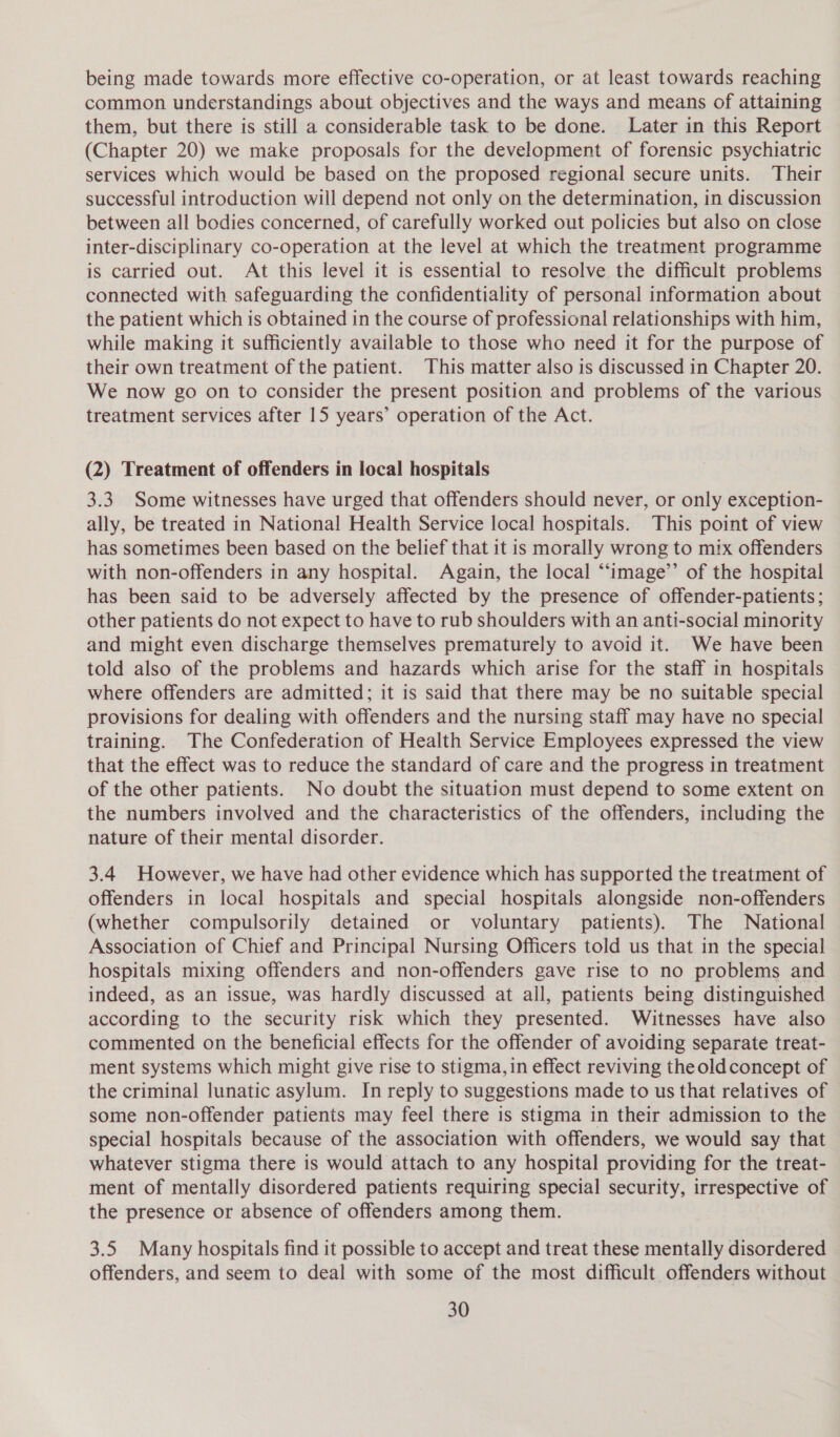 being made towards more effective co-operation, or at least towards reaching common understandings about objectives and the ways and means of attaining them, but there is still a considerable task to be done. Later in this Report (Chapter 20) we make proposals for the development of forensic psychiatric services which would be based on the proposed regional secure units. Their successful introduction will depend not only on the determination, in discussion between all bodies concerned, of carefully worked out policies but also on close inter-disciplinary co-operation at the level at which the treatment programme is carried out. At this level it is essential to resolve the difficult problems connected with safeguarding the confidentiality of personal information about the patient which is obtained in the course of professional relationships with him, while making it sufficiently available to those who need it for the purpose of their own treatment of the patient. This matter also is discussed in Chapter 20. We now go on to consider the present position and problems of the various treatment services after 15 years’ operation of the Act. (2) Treatment of offenders in local hospitals 3.3 Some witnesses have urged that offenders should never, or only exception- ally, be treated in National Health Service local hospitals. This point of view has sometimes been based on the belief that it is morally wrong to mix offenders with non-offenders in any hospital. Again, the local “‘image’’ of the hospital has been said to be adversely affected by the presence of offender-patients; other patients do not expect to have to rub shoulders with an anti-social minority and might even discharge themselves prematurely to avoid it. We have been told also of the problems and hazards which arise for the staff in hospitals where offenders are admitted; it is said that there may be no suitable special provisions for dealing with offenders and the nursing staff may have no special training. The Confederation of Health Service Employees expressed the view that the effect was to reduce the standard of care and the progress in treatment of the other patients. No doubt the situation must depend to some extent on the numbers involved and the characteristics of the offenders, including the nature of their mental disorder. 3.4 However, we have had other evidence which has supported the treatment of offenders in local hospitals and special hospitals alongside non-offenders (whether compulsorily detained or voluntary patients). The National Association of Chief and Principal Nursing Officers told us that in the special hospitals mixing offenders and non-offenders gave rise to no problems and indeed, as an issue, was hardly discussed at all, patients being distinguished according to the security risk which they presented. Witnesses have also commented on the beneficial effects for the offender of avoiding separate treat- ment systems which might give rise to stigma, in effect reviving theoldconcept of the criminal lunatic asylum. In reply to suggestions made to us that relatives of some non-offender patients may feel there is stigma in their admission to the special hospitals because of the association with offenders, we would say that whatever stigma there is would attach to any hospital providing for the treat- ment of mentally disordered patients requiring special security, irrespective of the presence or absence of offenders among them. 3.5 Many hospitals find it possible to accept and treat these mentally disordered offenders, and seem to deal with some of the most difficult offenders without
