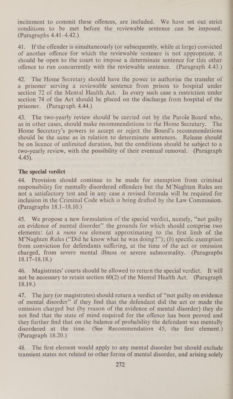 incitement to commit these offences, are included. We have set out strict conditions to be met before the reviewable sentence can be imposed. (Paragraphs 4.41-4.42.) 41. Ifthe offender is simultaneously (or subsequently, while at large) convicted of another offence for which the reviewable sentence is not appropriate, it should be open to the court to impose a determinate sentence for this other offence to run concurrently with the reviewable sentence. (Paragraph 4.43.) 42. The Home Secretary should have the power to authorise the transfer of a prisoner serving a reviewable sentence from prison to hospital under section 72 of the Mental Health Act. In every such case a restriction under section 74 of the Act should be placed on the discharge from hospital of the prisoner. (Paragraph 4.44.) 43. The two-yearly review should be carried out by the Parole Board who, as in other cases, should make recommendations to the Home Secretary. The Home Secretary’s powers to accept or reject the Board’s recommendations should be the same as in relation to determinate sentences. Release should be on licence of unlimited duration, but the conditions should be subject to a two-yearly review, with the possibility of their eventual removal. (Paragraph 4.45). The special verdict 44. Provision should continue to be made for exemption from criminal responsibility for mentally disordered offenders but the M’Naghten Rules are not a satisfactory test and in any case a revised formula will be required for inclusion in the Criminal Code which is being drafted by the Law Commission. (Paragraphs 18.1-18.10.) 45. We propose a new formulation of the special verdict, namely, “‘not guilty on evidence of mental disorder’’ the grounds for which should comprise two elements: (a) a mens rea element approximating to the first limb of the M’Naghten Rules (“Did he know what he was doing ?’’); (5) specific exemption from conviction for defendants suffering, at the time of the act or omission charged, from severe mental illness or severe subnormality. (Paragraphs 18.17-18.18.) 46. Magistrates’ courts should be allowed to return the special verdict. It will not be necessary to retain section 60(2) of the Mental Health Act. (Paragraph 18.19.) 47. The jury (or magistrates) should return a verdict of “‘not guilty on evidence of mental disorder” if they find that the defendant did the act or made the omission charged but (by reason of the evidence of mental disorder) they do not find that the state of mind required for the offence has been proved and they further find that on the balance of probability the defendant was mentally disordered at the time. (See Recommendation 45, the first element.) (Paragraph 18.20.) 48. The first element would apply to any mental disorder but should exclude transient states not related to other forms of mental disorder, and arising solely aie  FD OD ee a SO OS Ce ee OE RR ee ee ee Ae Le ne en ar te ee a ee ee ee ey OS eT ee OE ST a Oe Pe ee ee fe a ae a ee ee ee