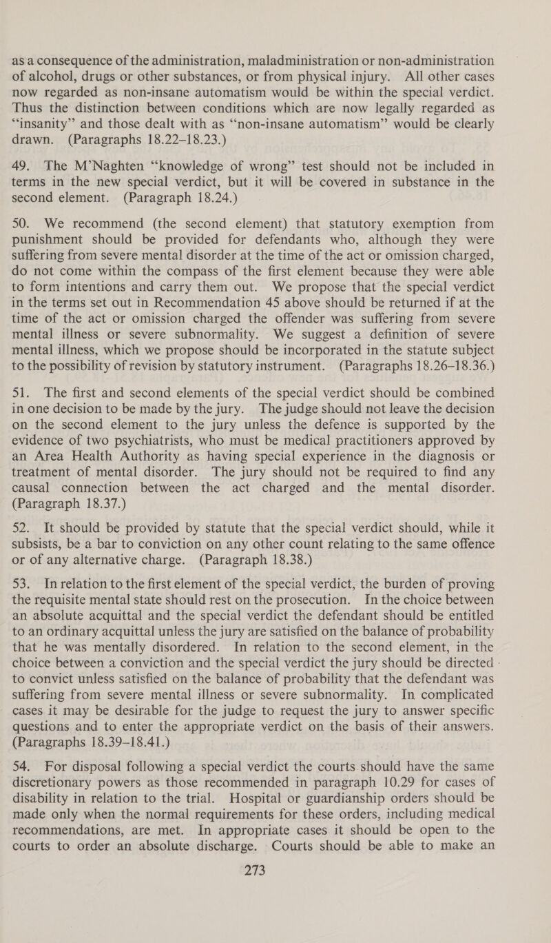 as a consequence of the administration, maladministration or non-administration of alcohol, drugs or other substances, or from physical injury. All other cases now regarded as non-insane automatism would be within the special verdict. Thus the distinction between conditions which are now legally regarded as “insanity” and those dealt with as “‘non-insane automatism” would be clearly drawn. (Paragraphs 18.22-18.23.) 49. The M’Naghten “knowledge of wrong” test should not be included in terms in the new special verdict, but it will be covered in substance in the second element. (Paragraph 18.24.) 50. We recommend (the second element) that statutory exemption from punishment should be provided for defendants who, although they were suffering from severe mental disorder at the time of the act or omission charged, do not come within the compass of the first element because they were able to form intentions and carry them out. We propose that the special verdict in the terms set out in Recommendation 45 above should be returned if at the time of the act or omission charged the offender was suffering from severe mental illness or severe subnormality. We suggest a definition of severe mental illness, which we propose should be incorporated in the statute subject to the possibility of revision by statutory instrument. (Paragraphs 18.26-18.36.) 51. The first and second elements of the special verdict should be combined in one decision to be made by the jury. The judge should not leave the decision on the second element to the jury unless the defence is supported by the evidence of two psychiatrists, who must be medical practitioners approved by an Area Health Authority as having special experience in the diagnosis or treatment of mental disorder. The jury should not be required to find any causal connection between the act charged and the mental disorder. (Paragraph 18.37.) 52. It should be provided by statute that the special verdict should, while it subsists, be a bar to conviction on any other count relating to the same offence or of any alternative charge. (Paragraph 18.38.) 53. Inrelation to the first element of the special verdict, the burden of proving the requisite mental state should rest on the prosecution. In the choice between an absolute acquittal and the special verdict the defendant should be entitled to an ordinary acquittal unless the jury are satisfied on the balance of probability that he was mentally disordered. In relation to the second element, in the choice between a conviction and the special verdict the jury should be directed - to convict unless satisfied on the balance of probability that the defendant was suffering from severe mental illness or severe subnormality. In complicated cases it may be desirable for the judge to request the jury to answer specific questions and to enter the appropriate verdict on the basis of their answers. (Paragraphs 18.39-18.41.) i 54. For disposal following a special verdict the courts should have the same discretionary powers as those recommended in paragraph 10.29 for cases of disability in relation to the trial. Hospital or guardianship orders should be made only when the normal requirements for these orders, including medical recommendations, are met. In appropriate cases it should be open to the courts to order an absolute discharge. Courts should be able to make an os