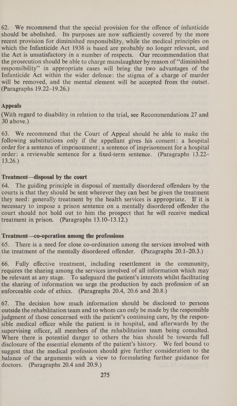 62. We recommend that the special provision for the offence of infanticide should be abolished. Its purposes are now sufficiently covered by the more recent provision for diminished responsibility, while the medical principles on which the Infanticide Act 1938 is based are probably no longer relevant, and the Act is unsatisfactory in a number of respects. Our recommendation that the prosecution should be able to charge manslaughter by reason of “‘diminished responsibility” in appropriate cases will bring the two advantages of the Infanticide Act within the wider defence: the stigma of a charge of murder will be removed, and the mental element will be accepted from the outset. (Paragraphs 19.22-19.26.) Appeals (With regard to disability in relation to the trial, see Recommendations 27 and 30 above.) 63. We recommend that the Court of Appeal should be able to make the following substitutions only if the appellant gives his consent: a hospital order for a sentence of imprisonment; a sentence of imprisonment for a hospital order: a reviewable sentence for a fixed-term sentence. (Paragraphs 13.22- 13.26.) Treatment—disposal by the court 64. The guiding principle in disposal of mentally disordered offenders by the courts is that they should be sent wherever they can best be given the treatment they need: generally treatment by the health services is appropriate. If it is necessary to impose a prison sentence on a mentally disordered offender the court should not hold out to him the prospect that he will receive medical treatment in prison. (Paragraphs 13.10-13.12.) Treatment—co-operation among the professions 65. There is a need for close co-ordination among the services involved with the treatment of the mentally disordered offender. (Paragraphs 20.1—20.3.) 66. Fully effective treatment, including resettlement in the community, requires the sharing among the services involved of all information which may be relevant at any stage. To safeguard the patient’s interests whilst facilitating the sharing of information we urge the production by each profession of an enforceable code of ethics. (Paragraphs 20.4, 20.6 and 20.8.) 67. The decision how much information should be disclosed to persons outside the rehabilitation team and to whom can only be made by the responsible judgment of those concerned with the patient’s continuing care, by the respon- sible medical officer while the patient is in hospital, and afterwards by the supervising officer, all members of the rehabilitation team being consulted. Where there is potential danger to others the bias should be towards full disclosure of the essential elements of the patient’s history. We feel bound to suggest that the medical profession should give further consideration to the balance of the arguments with a view to formulating further guidance for doctors. (Paragraphs 20.4 and 20.9.)