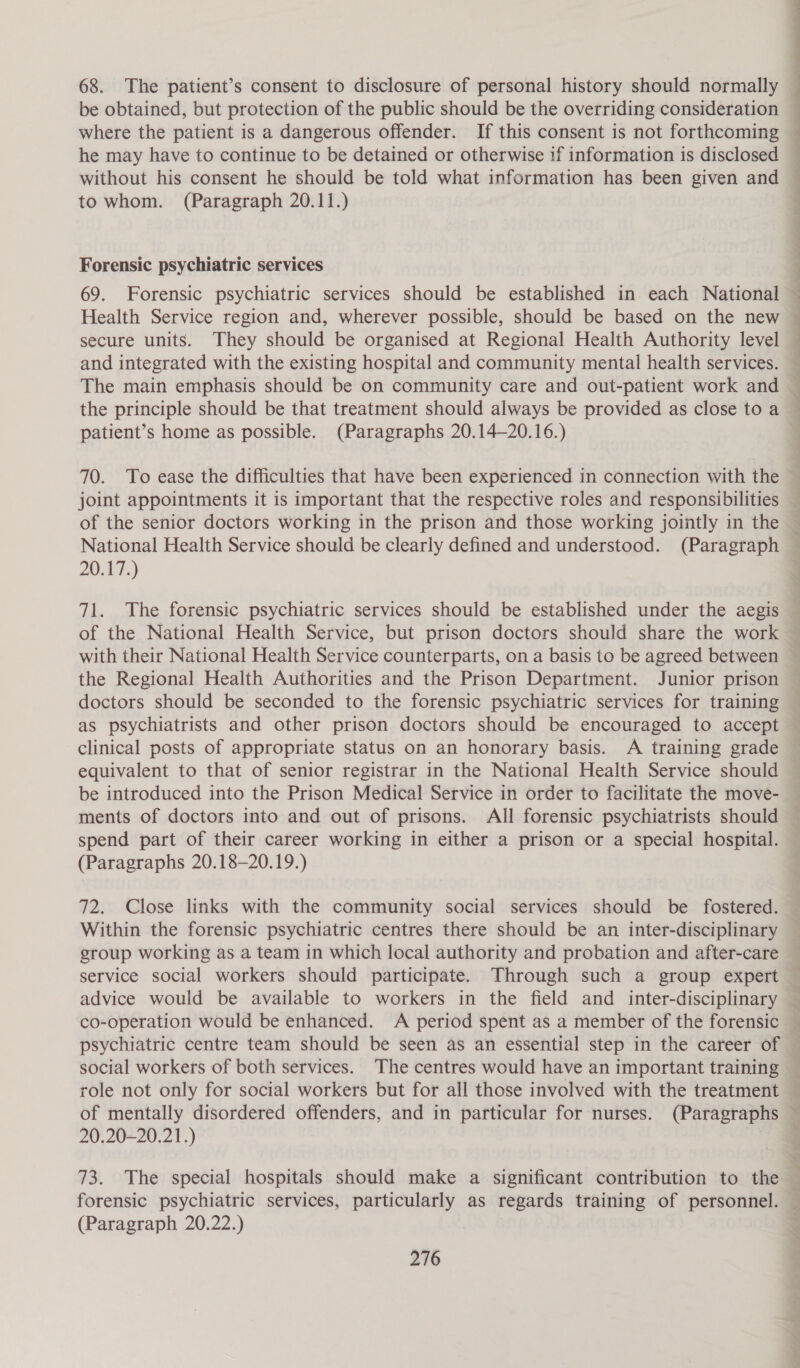68. The patient’s consent to disclosure of personal history should normally be obtained, but protection of the public should be the overriding consideration where the patient is a dangerous offender. If this consent is not forthcoming he may have to continue to be detained or otherwise if information is disclosed without his consent he should be told what information has been given and to whom. (Paragraph 20.11.) Forensic psychiatric services 69. Forensic psychiatric services should be established in each National Health Service region and, wherever possible, should be based on the new secure units. They should be organised at Regional Health Authority level The main emphasis should be on community care and out-patient work and the principle should be that treatment should always be provided as close to a patient’s home as possible. (Paragraphs 20.14—20.16.) 70. To ease the difficulties that have been experienced in connection with the joint appointments it is important that the respective roles and responsibilities of the senior doctors working in the prison and those working jointly in the 20.17.) 71. The forensic psychiatric services should be established under the aegis of the National Health Service, but prison doctors should share the work the Regional Health Authorities and the Prison Department. Junior prison doctors should be seconded to the forensic psychiatric services for training as psychiatrists and other prison doctors should be encouraged to accept clinical posts of appropriate status on an honorary basis. A training grade equivalent to that of senior registrar in the National Health Service should be introduced into the Prison Medical Service in order to facilitate the move- ments of doctors into and out of prisons. All forensic psychiatrists should spend part of their career working in either a prison or a special hospital. (Paragraphs 20.18—20.19.) 72. Close links with the community social services should be fostered. Within the forensic psychiatric centres there should be an inter-disciplinary group working as a team in which local authority and probation and after-care service social workers should participate. Through such a group expert advice would be available to workers in the field and inter-disciplinary psychiatric centre team should be seen as an essential step in the career of social workers of both services. The centres would have an important training role not only for social workers but for all those involved with the treatment 20.20-20.21.) 73. The special hospitals should make a significant contribution to the forensic psychiatric services, particularly as regards training of personnel. (Paragraph 20.22.)
