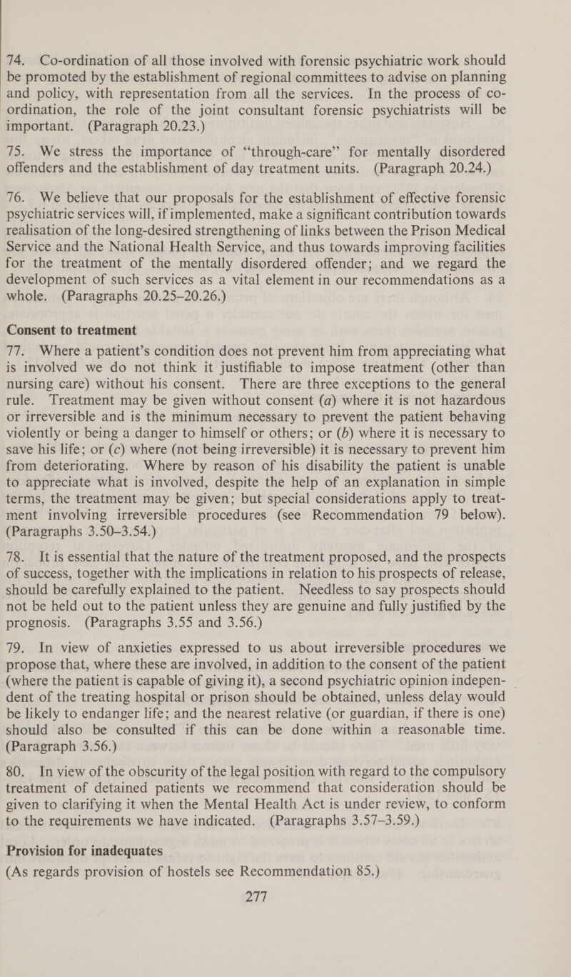 74. Co-ordination of all those involved with forensic psychiatric work should be promoted by the establishment of regional committees to advise on planning and policy, with representation from all the services. In the process of co- ordination, the role of the joint consultant forensic psychiatrists will be important. (Paragraph 20.23.) 75. We stress the importance of “through-care’’ for mentally disordered offenders and the establishment of day treatment units. (Paragraph 20.24.) 76. We believe that our proposals for the establishment of effective forensic psychiatric services will, if implemented, make a significant contribution towards realisation of the long-desired strengthening of links between the Prison Medical Service and the National Health Service, and thus towards improving facilities for the treatment of the mentally disordered offender; and we regard the development of such services as a vital element in our recommendations as a whole. (Paragraphs 20.25-20.26.) Consent to treatment 77. Where a patient’s condition does not prevent him from appreciating what is involved we do not think it justifiable to impose treatment (other than nursing care) without his consent. There are three exceptions to the general rule. Treatment may be given without consent (a) where it is not hazardous or irreversible and is the minimum necessary to prevent the patient behaving violently or being a danger to himself or others; or (b) where it is necessary to save his life; or (c) where (not being irreversible) it is necessary to prevent him from deteriorating. Where by reason of his disability the patient is unable to appreciate what is involved, despite the help of an explanation in simple terms, the treatment may be given; but special considerations apply to treat- ment involving irreversible procedures (see Recommendation 79 below). (Paragraphs 3.50-—3.54.) 78. Itis essential that the nature of the treatment proposed, and the prospects of success, together with the implications in relation to his prospects of release, should be carefully explained to the patient. Needless to say prospects should not be held out to the patient unless they are genuine and fully justified by the prognosis. (Paragraphs 3.55 and 3.56.) 79. In view of anxieties expressed to us about irreversible procedures we propose that, where these are involved, in addition to the consent of the patient (where the patient is capable of giving it), a second psychiatric opinion indepen- _ dent of the treating hospital or prison should be obtained, unless delay would be likely to endanger life; and the nearest relative (or guardian, if there is one) should also be consulted if this can be done within a reasonable time. (Paragraph 3.56.) 80. In view of the obscurity of the legal position with regard to the compulsory treatment of detained patients we recommend that consideration should be given to clarifying it when the Mental Health Act is under review, to conform to the requirements we have indicated. (Paragraphs 3.57-3.59.) Provision for inadequates | (As regards provision of hostels see Recommendation 85.)