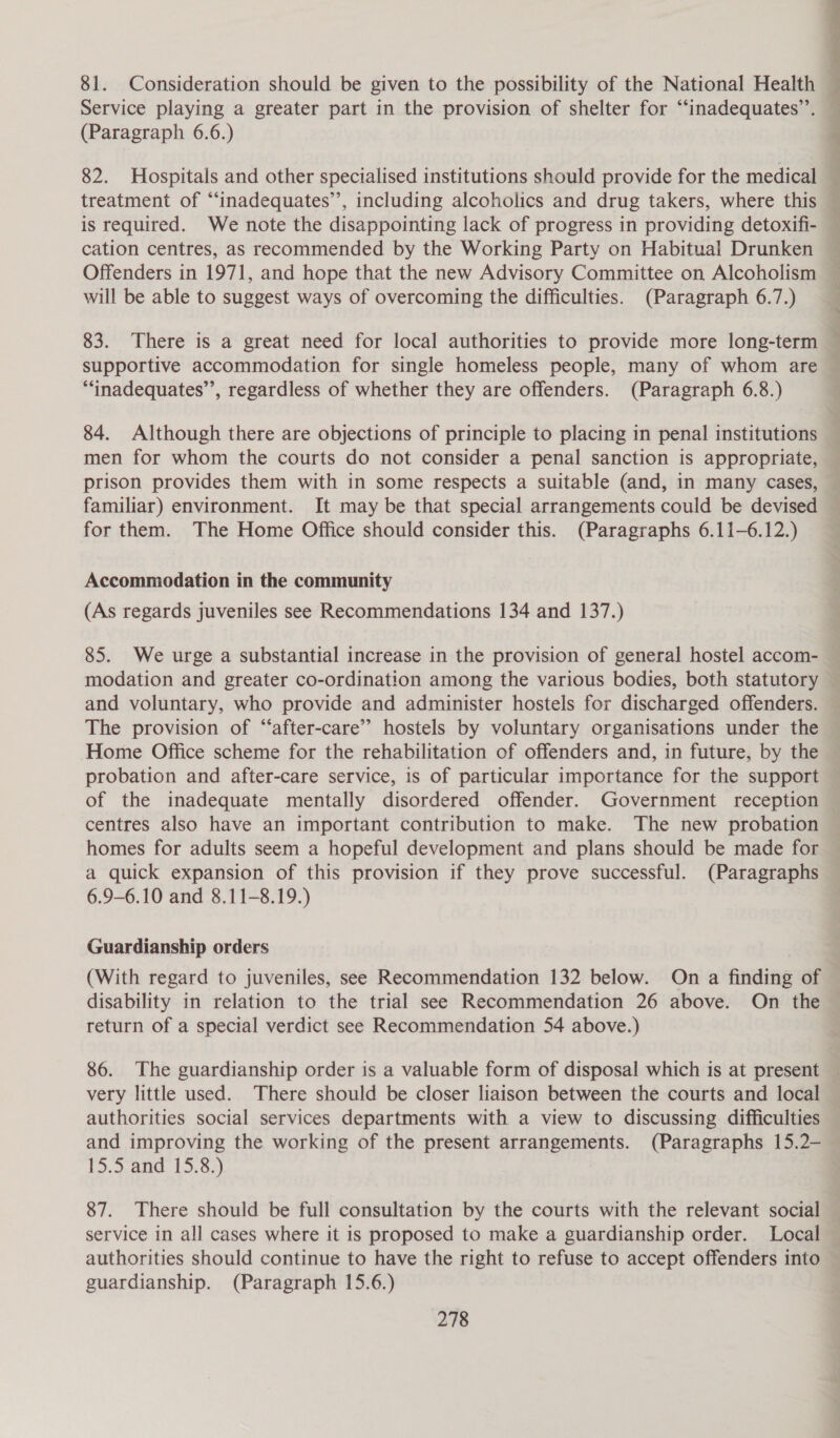 82. Hospitals and other specialised institutions should provide for the medical treatment of “‘inadequates’’, including alcoholics and drug takers, where this is required. We note the disappointing lack of progress in providing detoxifi- cation centres, as recommended by the Working Party on Habitual Drunken Offenders in 1971, and hope that the new Advisory Committee on Alcoholism will be able to suggest ways of overcoming the difficulties. (Paragraph 6.7.) 83. There is a great need for local authorities to provide more long-term ““inadequates”’, regardless of whether they are offenders. (Paragraph 6.8.) 84. Although there are objections of principle to placing in penal institutions men for whom the courts do not consider a penal sanction is appropriate, familiar) environment. It may be that special arrangements could be devised for them. The Home Office should consider this. (Paragraphs 6.11-6.12.) Accommodation in the community (As regards juveniles see Recommendations 134 and 137.) 85. We urge a substantial increase in the provision of general hostel accom- and voluntary, who provide and administer hostels for discharged offenders. The provision of “after-care’” hostels by voluntary organisations under the Home Office scheme for the rehabilitation of offenders and, in future, by the probation and after-care service, is of particular importance for the support of the inadequate mentally disordered offender. Government reception centres also have an important contribution to make. The new probation homes for adults seem a hopeful development and plans should be made for a quick expansion of this provision if they prove successful. (Paragraphs 6.9-6.10 and 8.11-8.19.) Guardianship orders (With regard to juveniles, see Recommendation 132 below. On a finding of disability in relation to the trial see Recommendation 26 above. On the return of a special verdict see Recommendation 54 above.) very little used. There should be closer liaison between the courts and local authorities social services departments with a view to discussing difficulties and improving the working of the present arrangements. (Paragraphs 15.2- [d.2.ane. 13,83) 87. There should be full consultation by the courts with the relevant social service in all cases where it is proposed to make a guardianship order. Local guardianship. (Paragraph 15.6.)