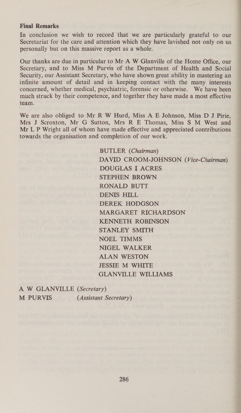 Final Remarks In conclusion we wish to record that we are particularly grateful to our Secretariat for the care and attention which they have lavished not only on us personally but on this massive report as a whole. Our thanks are due in particular to Mr A W Glanville of the Home Office, our Secretary, and to Miss M Purvis of the Department of Health and Social Security, our Assistant Secretary, who have shown great ability in mastering an infinite amount of detail and in keeping contact with the many interests concerned, whether medical, psychiatric, forensic or otherwise. We have been much struck by their competence, and together they have made a most effective team. We are also obliged to Mr R W Hurd, Miss A E Johnson, Miss D J Pirie, Mrs J Scroxton, Mr G Sutton, Mrs R E Thomas, Miss S M West and Mr L P Wright all of whom have made effective and appreciated contributions towards the organisation and completion of our work. BUTLER (Chairman) DAVID CROOM-JOHNSON (Vice-Chairman) DOUGLAS I ACRES STEPHEN BROWN RONALD BUTT DENIS HILL DEREK HODGSON MARGARET RICHARDSON KENNETH ROBINSON STANLEY SMITH NOEL TIMMS NIGEL WALKER ALAN WESTON JESSIE M WHITE GLANVILLE WILLIAMS A W GLANVILLE (Secretary) M PURVIS (Assistant Secretary)