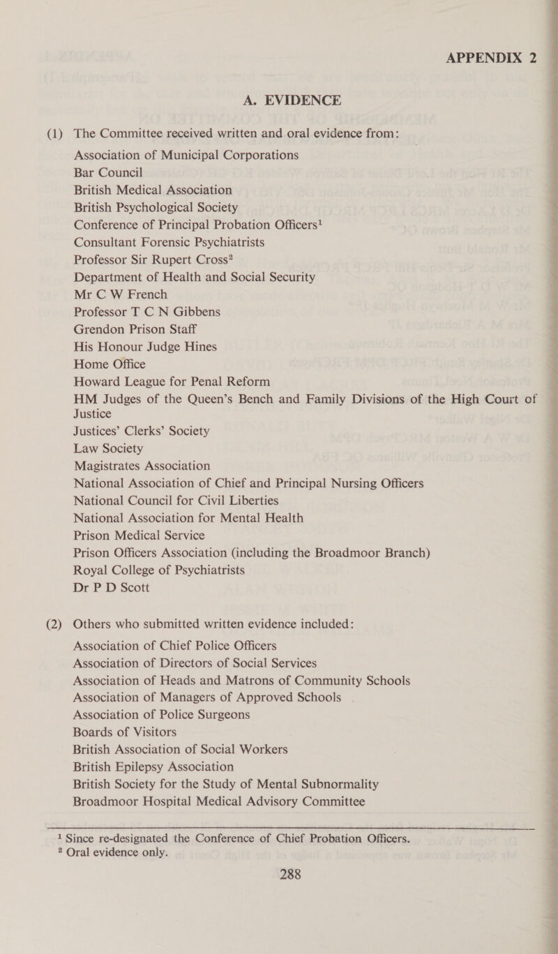 (1) (2) APPENDIX 2 A. EVIDENCE The Committee received written and oral evidence from: Association of Municipal Corporations Bar Council British Medical Association British Psychological Society Conference of Principal Probation Officers? Consultant Forensic Psychiatrists Professor Sir Rupert Cross? Department of Health and Social Security Mr C W French Professor T C N Gibbens Grendon Prison Staff His Honour Judge Hines Home Office Howard League for Penal Reform HM Judges of the Queen’s Bench and Family Divisions of the High Court of Justice Justices’ Clerks’ Society Law Society Magistrates Association National Association of Chief and Principal Nursing Officers National Council for Civil Liberties National Association for Mental Health Prison Medical Service Prison Officers Association (including the Broadmoor Branch) Royal College of Psychiatrists Dr P D Scott Others who submitted written evidence included: Association of Chief Police Officers Association of Directors of Social Services Association of Heads and Matrons of Community Schools Association of Managers of Approved Schools Association of Police Surgeons Boards of Visitors British Association of Social Workers British Epilepsy Association British Society for the Study of Mental Subnormality Broadmoor Hospital Medical Advisory Committee 