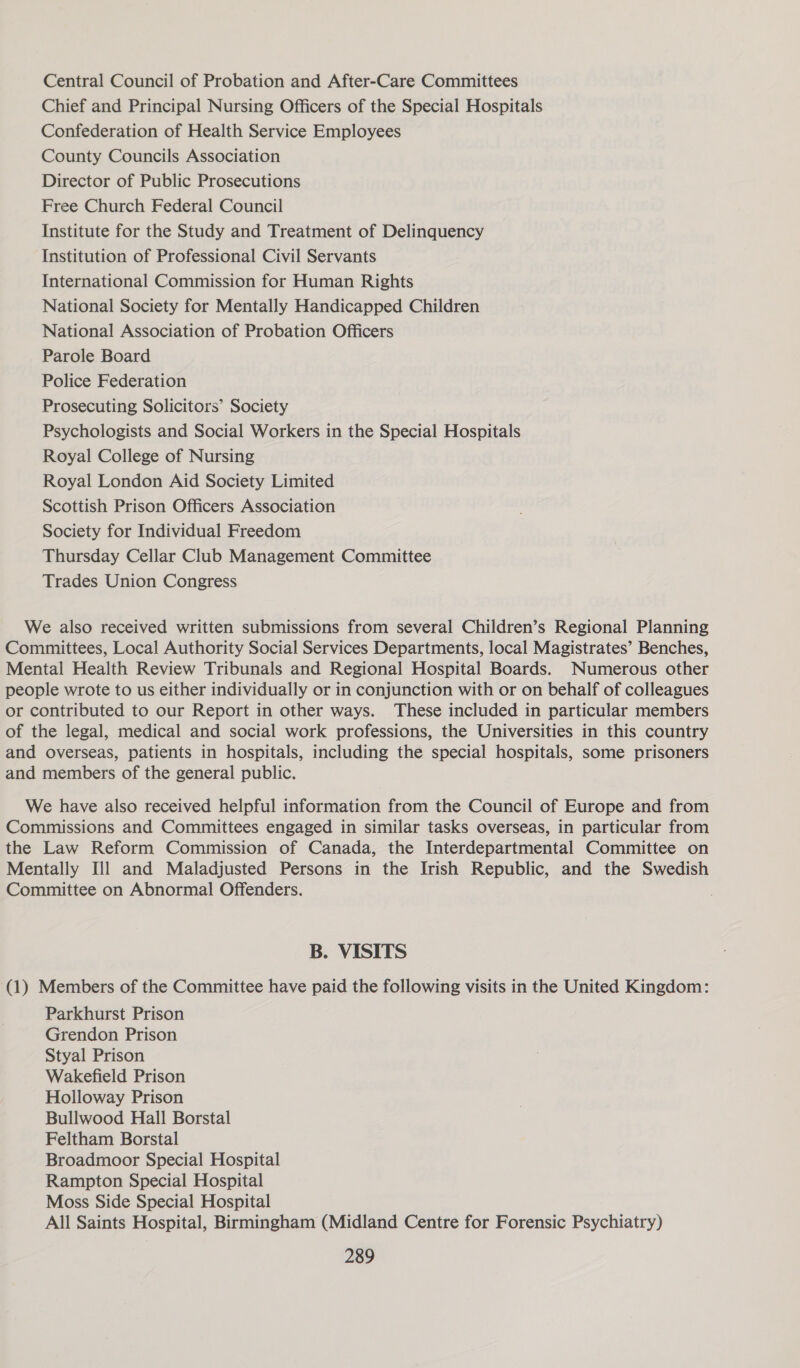 Central Council of Probation and After-Care Committees Chief and Principal Nursing Officers of the Special Hospitals Confederation of Health Service Employees County Councils Association Director of Public Prosecutions Free Church Federal Council Institute for the Study and Treatment of Delinquency Institution of Professional Civil Servants International Commission for Human Rights National Society for Mentally Handicapped Children National Association of Probation Officers Parole Board Police Federation Prosecuting Solicitors’ Society Psychologists and Social Workers in the Special Hospitals Royal College of Nursing Royal London Aid Society Limited Scottish Prison Officers Association Society for Individual Freedom Thursday Cellar Club Management Committee Trades Union Congress We also received written submissions from several Children’s Regional Planning Committees, Local Authority Social Services Departments, local Magistrates’ Benches, Mental Health Review Tribunals and Regional Hospital Boards. Numerous other people wrote to us either individually or in conjunction with or on behalf of colleagues or contributed to our Report in other ways. These included in particular members of the legal, medical and social work professions, the Universities in this country and overseas, patients in hospitals, including the special hospitals, some prisoners and members of the general public. We have also received helpful information from the Council of Europe and from Commissions and Committees engaged in similar tasks overseas, in particular from the Law Reform Commission of Canada, the Interdepartmental Committee on Mentally Ill and Maladjusted Persons in the Irish Republic, and the Swedish Committee on Abnormal Offenders. B. VISITS (1) Members of the Committee have paid the following visits in the United Kingdom: Parkhurst Prison Grendon Prison Styal Prison Wakefield Prison Holloway Prison Bullwood Hall Borstal Feltham Borstal Broadmoor Special Hospital Rampton Special Hospital Moss Side Special Hospital All Saints Hospital, Birmingham (Midland Centre for Forensic Psychiatry)