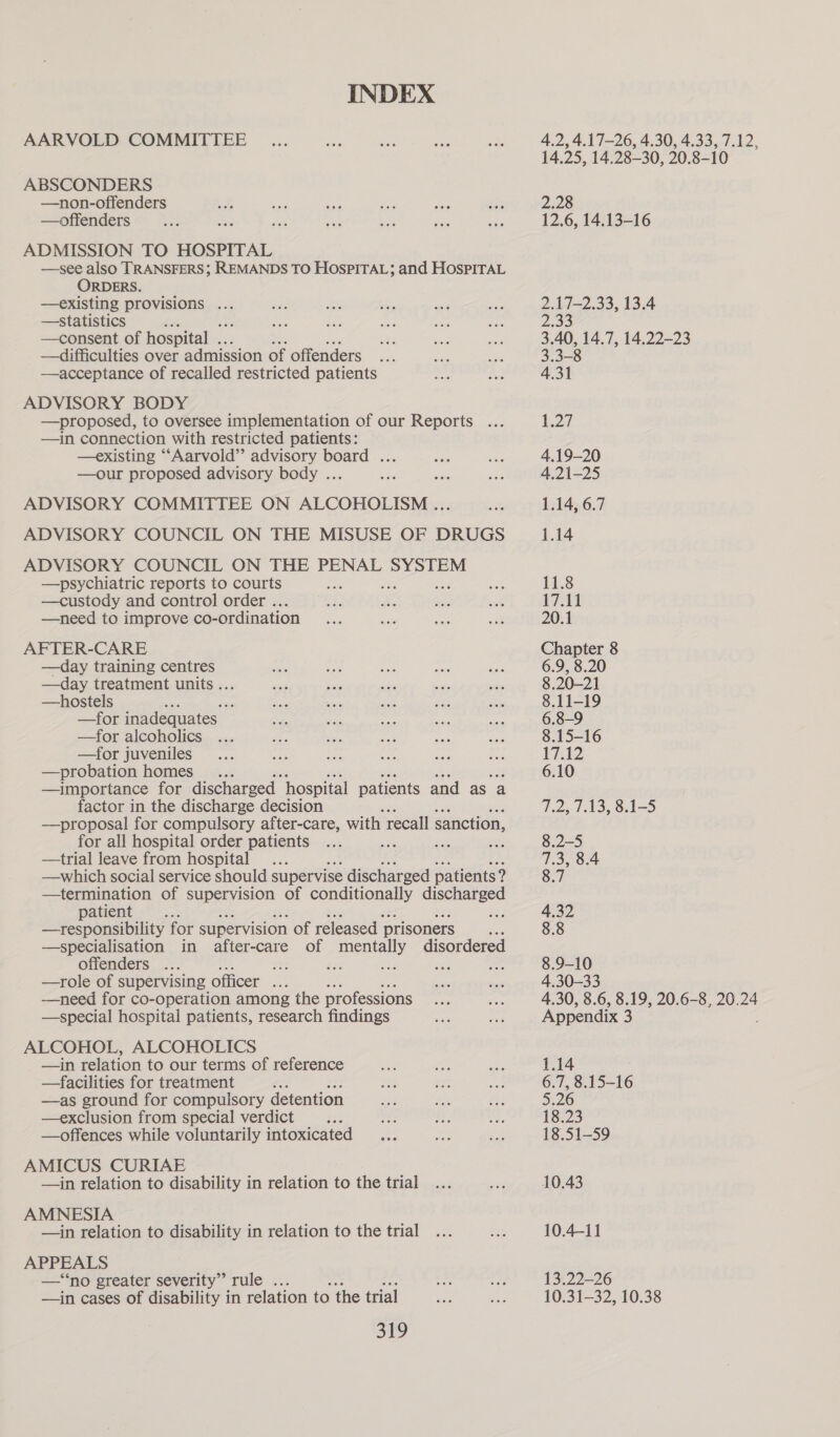 INDEX AARVOLD COMMITTEE ABSCONDERS —non-offenders —offenders ADMISSION TO HOSPITAL —see also TRANSFERS; REMANDS TO HospiTAL; and HospiraL ORDERS. —existing provisions ... —statistics ; —consent of hospital ... —difficulties over admission of offenders ——acceptance of recalled restricted patients ADVISORY BODY —proposed, to oversee implementation of our Reports ... —in connection with restricted patients: —existing ““Aarvold’”’ advisory board ... —our proposed advisory body ... ADVISORY COMMITTEE ON ALCOHOLISM ... ADVISORY COUNCIL ON THE MISUSE OF DRUGS ADVISORY COUNCIL ON THE PENAL SYSTEM —psychiatric reports to courts —custody and control order .. —need to improve co-ordination AFTER-CARE —day training centres —day treatment units .. —hostels : —for inadequates _ —for alcoholics —for juveniles —probation homes —importance for discharged hospital patients and as a factor in the discharge decision —proposal for compulsory after-care, with recall sanction, for all hospital order patients ; ae —trial leave from hospital : —which social service should supervise discharged patients 1 9 —termination of supervision of conditionally discharged patient : ae —tresponsibility for supervision of released prisoners , —specialisation in after-care of mentally disordered offenders ... iu es ae $80 Ap —role of supervising officer ... —need for co-operation among the professions —special hospital patients, research findings ALCOHOL, ALCOHOLICS —in relation to our terms of reference —facilities for treatment —as ground for compulsory detention —exclusion from special verdict —offences while voluntarily intoxicated AMICUS CURIAE —in relation to disability in relation to the trial AMNESIA —in relation to disability in relation to the trial APPEALS —‘‘no greater severity” rule .. —in cases of disability in relation to the trial 319 4.2, 4.17-26, 4.30, 4.33 xef phe 14.25, 14.28-30, 20.8-10 > 2.28 12.6, 14.13-16 2.17—2.33, 13.4 PRE 3.40, 14.7, 14.22-23 3.3-8 4.31 b2t 4.19-20 4.21-25 1.14, 6.7 1.14 11.8 i711 20.1 Chapter 8 6.9, 8.20 8.20-21 8.11-19 6.8-9 8.15-16 17.12 6.10 Teey tA Oy Oc = 8.2-5 wate co go Gn. cow CS] N 4.30, 8.6, 8.19, 20.6-8, 20.24 Appendix 3 1.14 6.7, 8.15-16 5.26 18.23 18.51-59 10.43 10.4-11 13.22—26 10.31-—32, 10.38