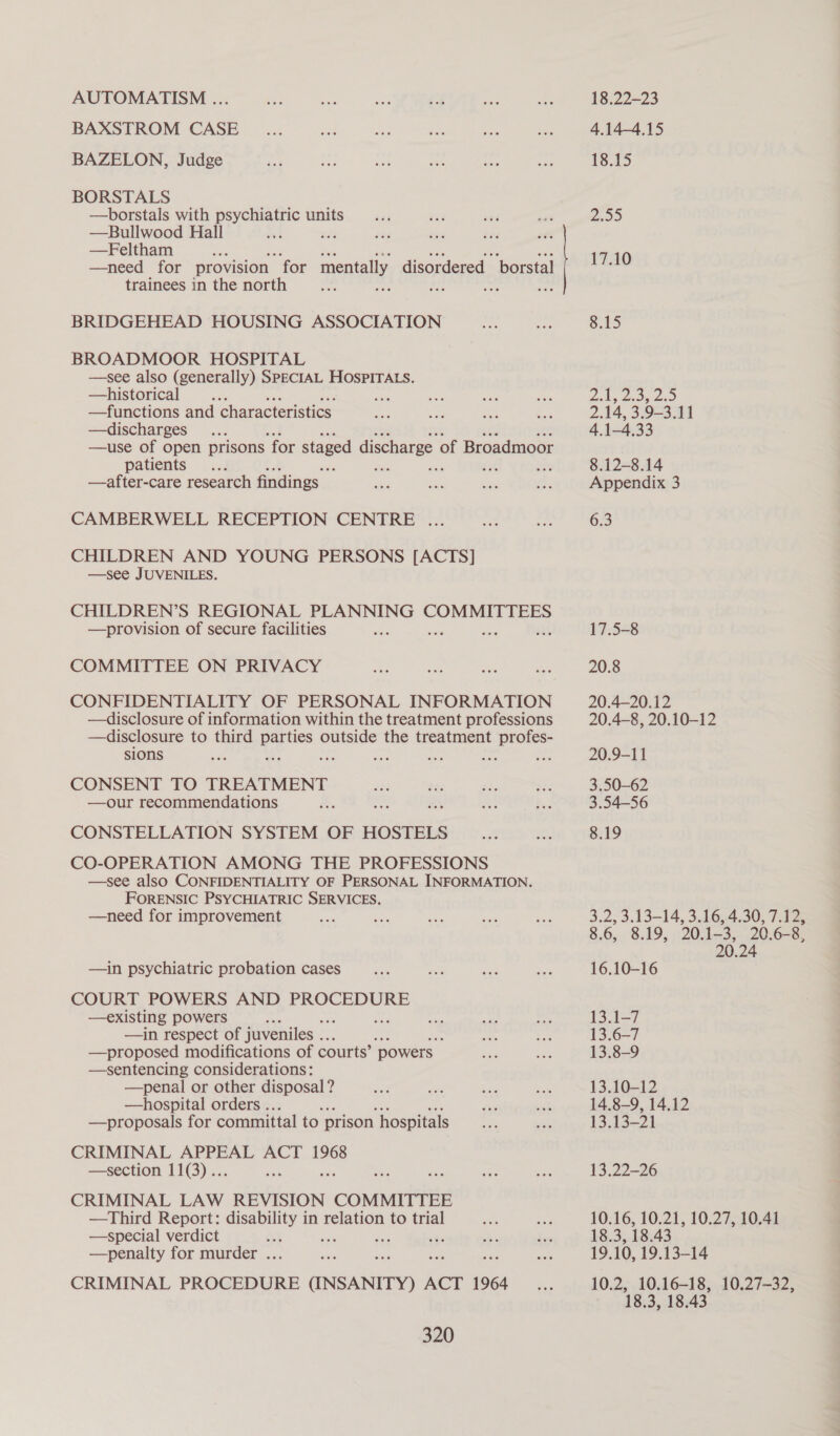 AUTOMATISM ... BAXSTROM CASE BAZELON, Judge BORSTALS —borstals with psychiatric units —Bullwood Hall 42 —Feltham —need for provision “for mentally disordered borstal trainees in the north : af BRIDGEHEAD HOUSING ASSOCIATION BROADMOOR HOSPITAL —see also (generally) SPECIAL HOSPITALS. —historical ae —functions and characteristics. —discharges —use of open prisons “for staged discharge. of Broadmoor patients ; ‘ ae Ax —after-care research findings — CAMBERWELL RECEPTION CENTRE .. CHILDREN AND YOUNG PERSONS [ACTS] —see JUVENILES. CHILDREN’S REGIONAL PLANNING COMMITTEES —provision of secure facilities COMMITTEE ON PRIVACY CONFIDENTIALITY OF PERSONAL INFORMATION —disclosure of information within the treatment professions —disclosure to third pene outside the treatment profes- sions . byt = he ies a CONSENT TO TREATMENT —our recommendations CONSTELLATION SYSTEM OF HOSTELS CO-OPERATION AMONG THE PROFESSIONS —see also CONFIDENTIALITY OF PERSONAL INFORMATION. FORENSIC PSYCHIATRIC SERVICES. —need for improvement : —in psychiatric probation cases COURT POWERS AND PROCEDURE —existing powers : —in respect of juveniles .. —proposed modifications of courts’ ‘powers | —sentencing considerations: —penal or other disposal? —hospital orders .. —proposals for committal to prison ‘hospitals CRIMINAL APPEAL ACT 1968 —section 11(3).. rs CRIMINAL LAW REVISION COMMITTEE —Third Report: eae ie in relation to trial —special verdict —penalty for murder ... CRIMINAL PROCEDURE (INSANITY) ACT 1964 320 18.22-23 4.14-4.15 13.15 2.99 17.10 8.15 Gokg tidy 2s 5 2.14, 3.9-3.11 4.1-4.33 8.12-8.14 Appendix 3 6.3 17.5-8 20.8 20.4—20.12 20.4-8, 20.10-12 20.9-11 3.50-62 3.54-56 8.19 3.2, 3.13-14, 3.16,.4,30, 7.125 8.6, 8.19, 20.1-3, 20.6-8, 20.24 16.10-16 13.1-7 13.6-—7 13.8-9 13.10-12 14.8-9, 14.12 13.13-21 13.22-26 10.16, 10.21, 10.27, 10.41 18.3, 18.43 19.10, 19.13-14 10.2: .10.16-18: 1007-32, 18.3, 18.43