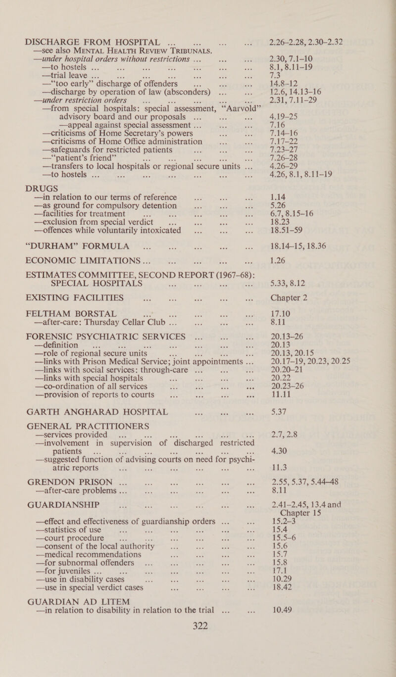 DISCHARGE FROM HOSPITAL —see also MENTAL HEALTH REVIEW TRIBUNALS. —under hospital orders without restrictions . —to hostels ... —trial leave ... oe Sie a —*“‘too early”’ discharge of offenders sia —discharge by operation of law (absconders) —under restriction orders i why —from special hospitals: special assessment, advisory board and our proposals —appeal against special assessment ... —criticisms of Home Secretary’s powers —criticisms of Home Office administration —safeguards for restricted patients —‘“‘patient’s friend”’ ie —transfers to local hospitals or regional secure units . —to hostels ... ax ae ; ae ‘ DRUGS —in relation to our terms of reference —as ground for compulsory detention —facilities for treatment —exclusion from special verdict —offences while voluntarily intoxicated “DURHAM” FORMULA ECONOMIC LIMITATIONS .. ESTIMATES COMMITTEE, SECOND REPORT eles SPECIAL HOSPITALS - EXISTING FACILITIES FELTHAM BORSTAL —after-care: Thursday Cellar Club . FORENSIC PSYCHIATRIC SERVICES —definition —role of regional secure units | —links with Prison Medical Service; joint appointments .. —links with social services: through- “tale U8 : —links with special hospitals —co-ordination of all services —provision of reports to courts ‘**Aarvold’”’ GARTH ANGHARAD HOSPITAL GENERAL PRACTITIONERS —services provided —involvement in supervision of “discharged restricted patients —suggested function of advising courts on need for. psychi- atric reports 'r Bas ste ‘di ne GRENDON PRISON ... —after-care problems ... GUARDIANSHIP —statistics of use —court procedure , —consent of the local authority —medical recommendations —for subnormal offenders —for juveniles .. —use in disability cases —use in special verdict cases GUARDIAN AD LITEM —in relation to disability in relation to the trial 322 —effect and effectiveness of eee oe orders ... 2.26-2.28, 2.30-2.32 2.30, 7.1-10 8.1, 8.11-19 el 14.8-12 12.6, 14.13-16 gas gi bd 29 18.51-59 18.1415, 18.36 1.26 5/33; 8,12 Chapter 2 17.10 8.11 20.13-26 20.13 20:13) 20:15 20.17-19, 20.23, 20.25 20.20-21 20:22 20.23-26 11.11 So LHL 4.30 11.3 2.55, 5.37, 5.4448 8.11 2.41-2.45, 13.4 and Chapter 15 15.2-3 15.4 15.5-6 15.6 Faia) 15-8 waa 10.29 18.42 10.49