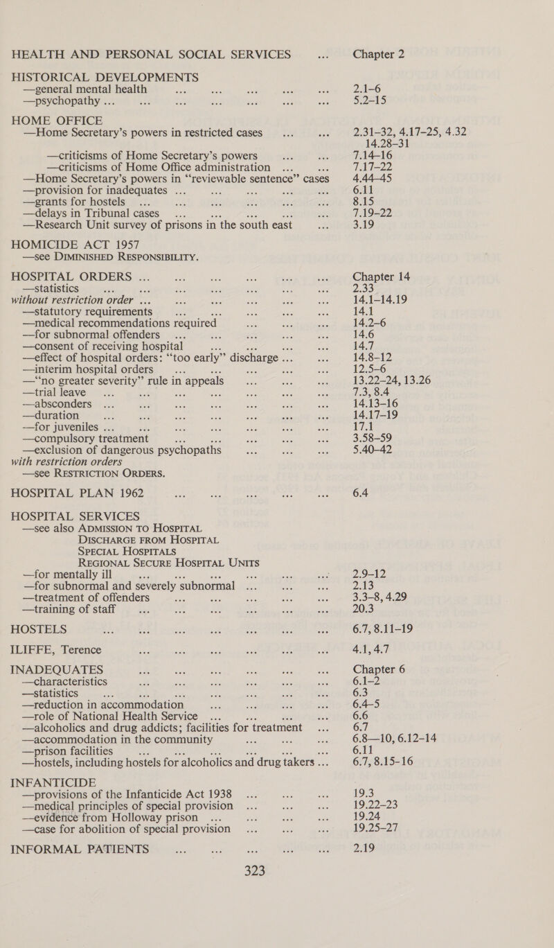 HISTORICAL DEVELOPMENTS —general mental health Kits —psychopathy ... HOME OFFICE —Home Secretary’s powers in restricted cases —criticisms of Home Secretary’s powers —criticisms of Home Office administration a —Home Secretary’s powers in “‘reviewable sentence” cases —provision for inadequates ... —grants for hostels —delays in Tribunal cases —Research Unit survey of prisons in the south east HOMICIDE ACT 1957 —see DIMINISHED RESPONSIBILITY. HOSPITAL ORDERS ... —statistics i without restriction order ... —statutory requirements —medical recommendations required. —for subnormal! offenders Ss —consent of receiving hospital i —effect of hospital orders: “‘too early” discharge .. —interim hospital orders Re, —‘*‘no greater severity” rule in appeals —trial leave - ee eae —absconders —duration —for juveniles .. —compulsory treatment —exclusion of dangerous psychopaths with restriction orders —see RESTRICTION ORDERS. HOSPITAL PLAN 1962 HOSPITAL SERVICES —see also ADMISSION TO HOSPITAL DISCHARGE FROM HOSPITAL SPECIAL HOSPITALS REGIONAL SECURE HOSPITAL UNITS —for mentally ill a —for subnormal and severely subnormal —treatment of offenders a —training of staff HOSTELS ILIFFE, Terence INADEQUATES —characteristics —Statistics —reduction in accommodation —role of National Health Service —alcoholics and drug addicts; facilities for treatment —accommodation in the community —prison facilities a —hostels, including hostels for alcoholics and drug takers .. INFANTICIDE —provisions of the Infanticide Act 1938 —medical principles of special provision —evidence from Holloway prison —case for abolition of special provision INFORMAL PATIENTS 323 2.31-32, 4.17-25, 4.32 14.28-31 7.14-16 7.17-22 4.44-45 6.11 8.15 7.19-22 3.19 Chapter 14 2.33 14.1-14.19 14.1 14.2-6 14.6 14.7 14.8-12 12.5-6 13.22—24, 13.26 7.3, 8.4 14.13-16 14.17-19 17.1 3.58-59 5.40-42 6.4 2.9-12 2.13 3.3-8, 4.29 20.3 6.7, 8.11-19 19.25-27 2.19