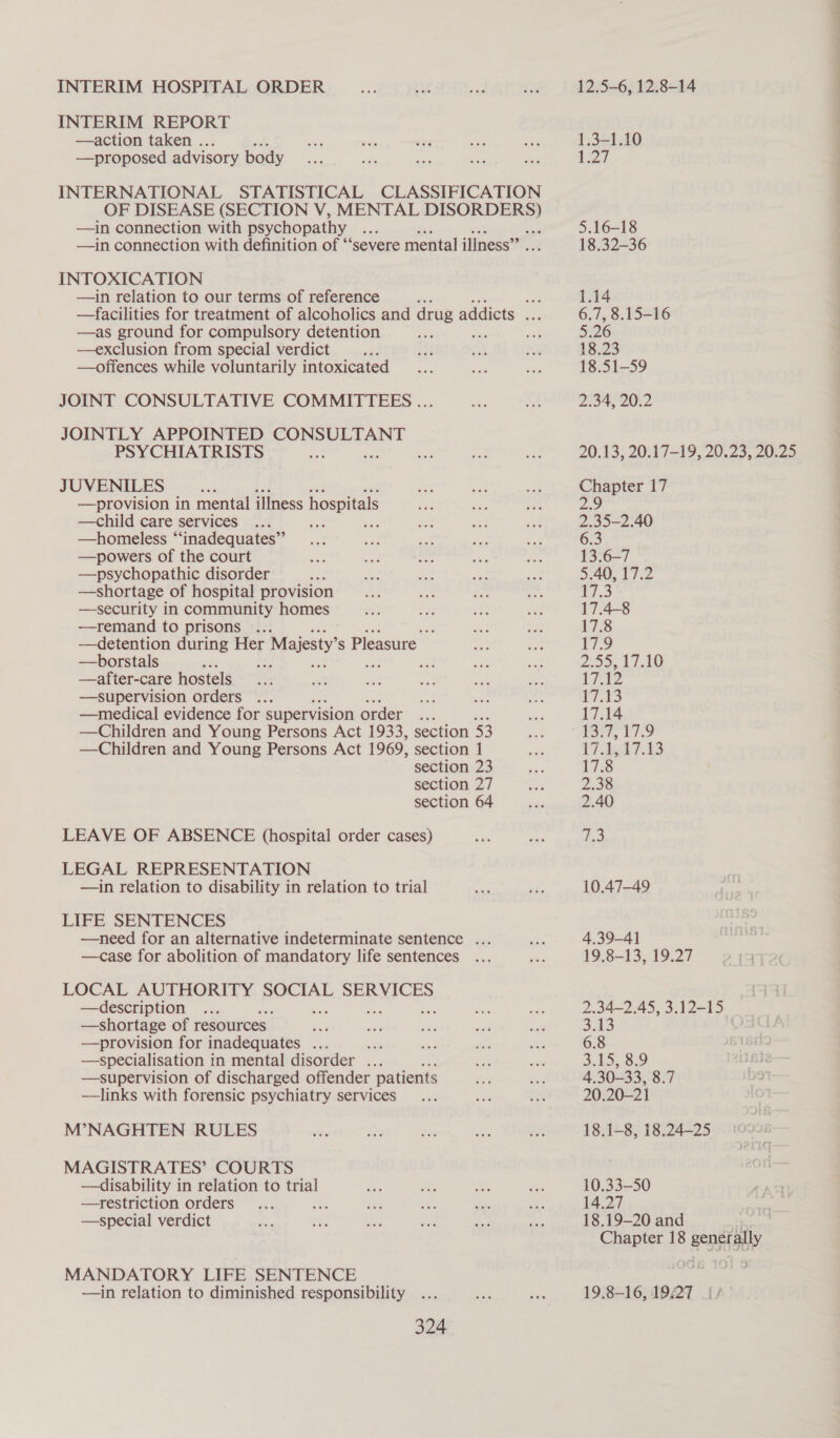 INTERIM HOSPITAL ORDER INTERIM REPORT —action taken . —proposed advisory body INTERNATIONAL STATISTICAL CLASSIFICATION OF DISEASE (SECTION V, MENTAL enn —in connection with psychopathy se f —in connection with definition of “‘severe mental illness” INTOXICATION —in relation to our terms of reference , 33 —facilities for treatment of alcoholics and drug addicts ... —as ground for compulsory detention a —exclusion from special verdict —offences while voluntarily intoxicated JOINT CONSULTATIVE COMMITTEES ... JOINTLY APPOINTED CONSULTANT PSYCHIATRISTS oe Sot JUVENILES - —provision in mental illness hospitals —child care services 3 aan —homeless “‘inadequates”’ —powers of the court —psychopathic disorder —shortage of hospital provision —security in community homes —remand to prisons ... Ee —detention during Her r Majesty s Pleasure —borstals : —after-care hostels —supervision orders ... —medical evidence for supervision order... —Children and Young Persons Act 1933, section 53 — Children and Young Persons Act 1969, section 1 section 23 section 27 section 64 LEAVE OF ABSENCE (hospital order cases) LEGAL REPRESENTATION —1in relation to disability in relation to trial LIFE SENTENCES —need for an alternative indeterminate sentence ... —case for abolition of mandatory life sentences LOCAL AUTHORITY SOCIAL SERVICES —description —shortage of resources. —provision for inadequates ... sige —specialisation in mental disorder ... —supervision of discharged offender patients —links with forensic psychiatry services M’NAGHTEN RULES MAGISTRATES’ COURTS —disability in relation to trial —restriction orders f —-special verdict MANDATORY LIFE SENTENCE —in relation to diminished responsibility 324 12.5-6, 12.8-14 1.3-1.10 Zl 5.16-18 18.32-36 1.14 6.7, 8.15-16 5.26 18.23 18.51-59 2.34, 20.2 20.13, 20.17-19, 20.23, 20.25 Seer 17 5 35-2. 40 6.3 13.6—7 5.40, 17.2 ri.3 17.4-8 17.8 Wife | 2.59, £116 We 4 i 17.14 rt, te 17 .d547.13 17.8 2.38 2.40 (me 10.47—49 4.39-4] 19:8~13,.19.27 18.1-8, 18.24-25 10.33-50 14.27 18.19-20 and Chapter 18 generally 19.8-16, 19,27 oi Sag