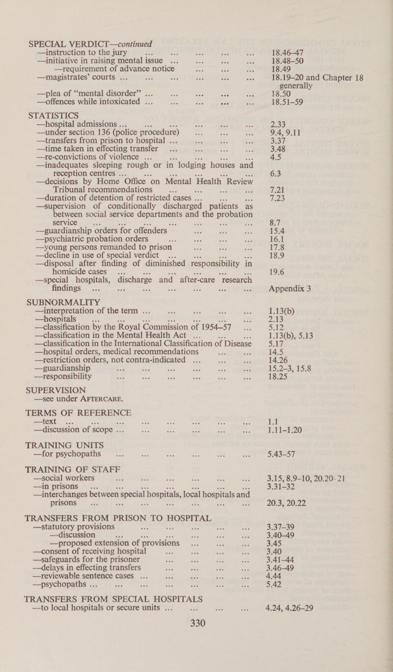 —instruction to the jury —initiative in raising mental issue —requirement of advance notice —magistrates’ courts ... ‘ see —plea of “‘mental disorder” —offences while intoxicated ... STATISTICS —hospital admissions .. —under section 136 (police procedure) —transfers from prison to hospital . —time taken in effecting transfer —re-convictions of violence ... —inadequates sleeping rough or in ‘lodging houses and reception centres . —decisions by Home ‘Office on Mental Health| Review Tribunal recommendations sd ans —duration of detention of restricted cases . —supervision of conditionally discharged patients as between social service departments and the probation service a 23 Se% iF —guardianship orders for offenders —psychiatric probation orders —young persons remanded to prison —decline in use of special verdict —disposal after finding of diminished responsibility in homicide cases —special hospitals, findings SUBNORMALITY —interpretation of the term .. —hospitals : —classification by the Royal Commission of 1954-57 —classification in the Mental Health Act .. —classification in the International Classification of Disease —hospital orders, medical recommendations of —restriction orders, not contra-indicated —guardianship a an —tresponsibility SUPERVISION —see under AFTERCARE. TERMS OF REFERENCE —text —discussion of scope . TRAINING UNITS —for psychopaths TRAINING OF STAFF —social workers —in prisons : —interchanges between special hospitals, local al hospitals and prisons os ne ; discharge and after-care “research TRANSFERS FROM PRISON TO HOSPITAL —statutory provisions va oe —discussion : —proposed extension of - provisions —consent of receiving hospital —safeguards for the prisoner —delays in effecting transfers —reviewable sentence cases ... —psychopaths .. ts: TRANSFERS FROM SPECIAL HOSPITALS —to local hospitals or secure units ... a 330 18.46-47 18.48-50 18.49 generally 18.50 18.51-59 B&amp;W B vo Conley Ww \o —y — i Se ae NN WO WN U2 = 19.6 Appendix 3 1.13(b) 2.13 42 1.13(b), 5.13 5.17 14.5 14.26 15.2-3, 15.8 18.25 31-32 20°35 20,22 3.37-39 3.40-49 3.45. 3.40 3.41-44 3.46—-49 4.44 5.42 4.24, 4.26-29