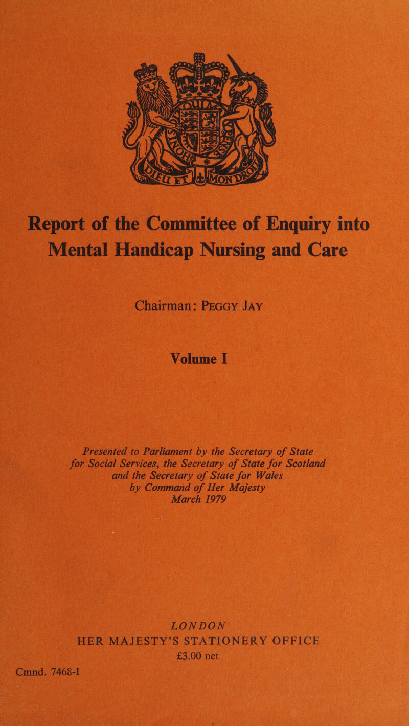  _ Report of the Committee of Enquiry into _ Mental Handicap Nursing and Care Chairman: Peccy Jay Volume I _ Presented to Parliament by the Secretary of State for Social Services, the Secretary of State for Scotland ae and the Secretary of State for Wales by Command of Her Majesty x -March 1979 aia. LONDON HER MAJESTY’S STATIONERY OFFICE ae ee £3.00 net Cmnd. 7468-1