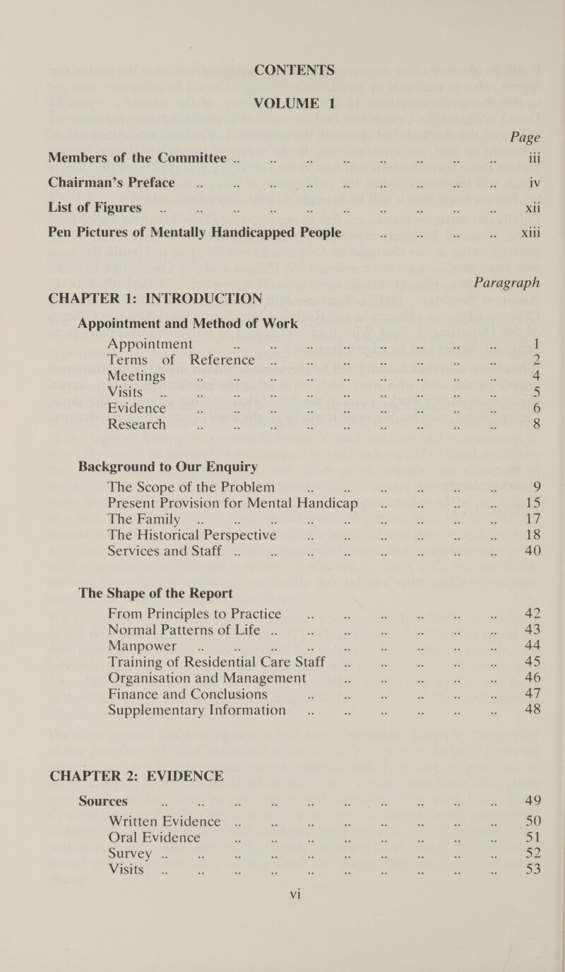 CONTENTS VOLUME 1 Page Members of the Committee .. 2 ” i se he os ze ill Chairman’s Preface _.. td di ie xd x i re if 1V List of Figures _.. 2 = ‘s : . - ys z . Xi Pen Pictures of Mentally Handicapped People if és M a pe Paragraph CHAPTER 1: INTRODUCTION Appointment and Method of Work Appointment : d Terms. of Reference 2 Meetings 4 Visits 5 Evidence 6 Research 8 Background to Our Enquiry The Scope of the Problem f ? me  g 9 Present Provision for Mental Handicap is 2 b. . 13 The Family ~-.. is a di iF 2 £ Es 17] The Historical Perspective i % + » ie zs 18 Services and Staff .. zy x : # “1 ‘3 z 40 The Shape of the Report From Principles to Practice __.. z - % és _ 42 Normal Patterns of Life .. 2 = ae . r z 43 Manpower _.. . x x 2 2 tf Training of Residential Care Staff 3: 2 6 a * 45 Organisation and Management a . re s e 46 Finance and Conclusions e - di . ‘ ks 47 Supplementary Information _.. ‘ s . c: = 48 CHAPTER 2: EVIDENCE Sources i _ 5 ? fy eta : ie ul 49 Written Evidence .. E fs . ¥ x s * 50 Oral Evidence is z i 5  - . 2 = Survey .. fe &gt; &amp; ns % . x * : Sz Visits... ss 2 if ‘. - - . + re we