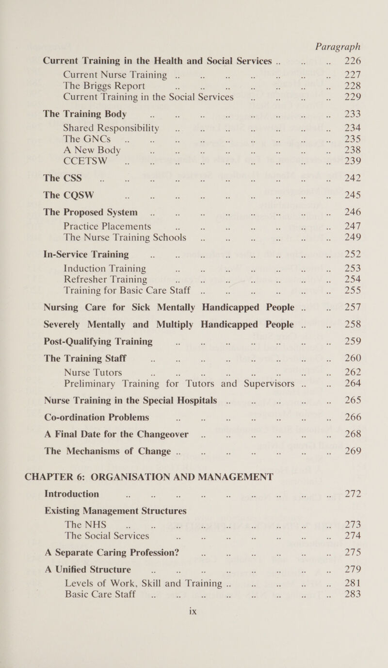 Current Training in the Health and Social Services .. a 226 Current Nurse Training .. « P : a ‘3 aie ee The Briggs Report ie ‘: i ie pe Le Current Training in the Social Services a “ ee 32) The Training Body - 2 - re 2% i . An 7208 Shared oo a - é : Ms  . 234 The:-GNCs ~.. ‘. 3 8 &amp; = © ees A New Body : a ‘  a . re cl OS CCETSW&gt; .. z yf , . Y 4 :: eat 239 The CSS __.. fs . : : S .  . see © 2AD The CQSW - : of Bs fe vs “A = ena.) The Proposed System _.. 7: e £ y 4 - . 246 Practice Placements *: x e . : o 247 The Nurse Training Schools __.. = . &lt; 2 . 249 In-Service Training a a2 ei 2 u i Tap Oo e Induction Training - - i . &amp; %: Z- 259 Refresher Training f. - Y: 4: &amp; a, aoe Training for Basic Care Staff x  - ? 5 em P27) Nursing Care for Sick Mentally Handicapped People .. eh 25] Severely Mentally and Multiply Handicapped People .. ee 58 Post-Qualifying Training 7 : ss fy % &amp; ‘a ee The Training Staff - i . - e ¥ y « ~200 Nurse Tutors ie - a ee Preliminary Training for Tutors and Supervisors if . 264 Nurse Training in the Special Hospitals _.. - .:  ww 205 Co-ordination Problems i _ 2 ‘ = 2 ~ “* 266 A Final Date for the Changeover _.. z ts re an eS The Mechanisms of Change .. 2 » : *  « 209 CHAPTER 6: ORGANISATION AND MANAGEMENT Introduction &amp; . . ” 2s e ” ke MP re aie Existing Management Structures The NHS ‘ 7 3 x. sf rs ” 2 et a73 The Social Services  “s y - Z » 2Te A Separate Caring Profession? i ee a . s lS A Unified Structure rn 2 2 . urs Levels of Work, Skill ara Training. L, és fi i or Basic Care Staff —.. ns : 7 i i eo