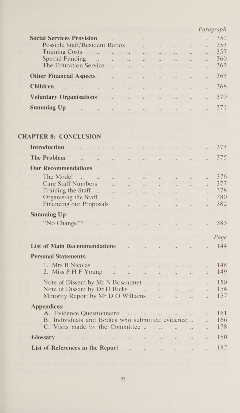 Social Services Provision , i ¥ ss 2 Seo ae Possible Staff/Resident Ratios + : =: - me 1953 Training Costs  $  n be 7 3 f: ge SiS Special Funding .. - x n éi be . or 2260 The Education Service _.. e : . %: eANBSS Other Financial Aspects 4 rs - i .  5 POO Children e 4 c i s “ - = aS Voluntary Organisations re x : § A y oo SAO) Summing Up . o “ - . a % - Dee | CHAPTER 8: CONCLUSION Introduction a ie ¥ , iy 2 s \. Won The Problem ee Re xe a Ee my i et Ws Our Recommendations The Model _.. 1 as aa i ie i SHO Care Staff ite ste a * 4 4 ‘! u * Say Training the Staff... i t . ” st - bn ee Organising the Staff E os ts ¥. 3 ke 360 Financing our Proposals = by * . x Recbehiae (077 Summing Up ‘““No Change’’? ~ 3 a . % ‘ . y soe Page List of Main Recommendations x X 2 a aw ae Personal Statements: 1. Mrs B Nicolas _.. ‘e + fi 5 r ‘ . 148 2. Miss PIT Pr Young * .. be t: u be ee ene Note of Dissent by Mr N Bosanquet Ks Bs és with Boo Note of Dissent by Dr D Ricks ? i 2 e . 154 Minority Report by Mr D O Williams ~ as Pr er. eo: Appendices: A. Evidence Questionnaire __.. ‘ ld B. Individuals and Bodies who submitted evidence - von? OO C. Visits made by the Committee .. z 2 bs edly slate, Glossary = x = ve Fs fe fe . PSG List of References in the Report _.. e i = hs ee ails Xl