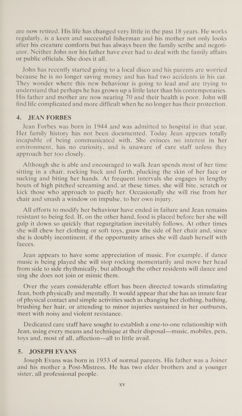 are now retired. His life has changed very little in the past 18 years. He works regularly, is a keen and successful fisherman and his mother not only looks after his creature comforts but has always been the family scribe and negoti- ator. Neither John nor his father have ever had to deal with the family affairs or public officials. She does it all. John has recently started going to a local disco and his parents are worried because he is no longer saving money and has had two accidents in his car. They wonder where this new behaviour is going to lead and are trying to understand that perhaps he has grown up a little later than his contemporaries. His father and mother are now nearing 70 and their health is poor. John will find life complicated and more difficult when he no longer has their protection. 4. JEAN FORBES Jean Forbes was born in 1944 and was admitted to hospital in that year. Her family history has not been documented. Today Jean appears totally incapable of being communicated with. She evinces no interest in her environment, has no curiosity, and is unaware of care staff unless they approach her too closely. Although she is able and encouraged to walk Jean spends most of her time sitting in a chair, rocking back and forth, plucking the skin of her face or sucking and biting her hands. At frequent intervals she engages in lengthy bouts of high pitched screaming and, at these times, she will bite, scratch or kick those who approach to pacify her. Occasionally she will rise from her chair and smash a window on impulse, to her own injury. All efforts to modify her behaviour have ended in failure and Jean remains resistant to being fed. If, on the other hand, food is placed before her she will gulp it down so quickly that regurgitation inevitably follows. At other times she will chew her clothing or soft toys, gnaw the side of her chair and, since she is doubly incontinent, if the opportunity arises she will daub herself with faeces. Jean appears to have some appreciation of music. For example, if dance music is being played she will stop rocking momentarily and move her head from side to side rhythmically, but although the other residents will dance and sing she does not join or mimic them. Over the years considerable effort has been directed towards stimulating Jean, both physically and mentally. It would appear that she has an innate fear of physical contact and simple activities such as changing her clothing, bathing, brushing her hair, or attending to minor injuries sustained in her outbursts, meet with noisy and violent resistance. Dedicated care staff have sought to establish a one-to-one relationship with Jean, using every means and technique at their disposal—music, mobiles, pets, toys and, most of all, affection—all to little avail. 5. JOSEPH EVANS Joseph Evans was born in 1933 of normal parents. His father was a Joiner and his mother a Post-Mistress. He has two elder brothers and a younger sister, all professional people.