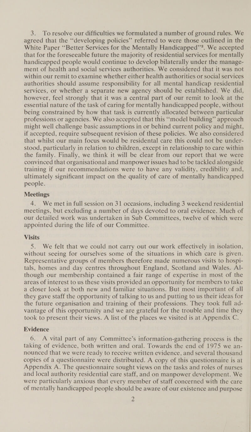 3. To resolve our difficulties we formulated a number of ground rules. We agreed that the ‘developing policies” referred to were those outlined in the White Paper ‘‘Better Services for the Mentally Handicapped”’”. We accepted that for the foreseeable future the majority of residential services for mentally handicapped people would continue to develop bilaterally under the manage- ment of health and social services authorities. We considered that it was not within our remit to examine whether either health authorities or social services authorities should assume responsibility for all mental handicap residential services, or whether a separate new agency should be established. We did, however, feel strongly that it was a central part of our remit to look at the essential nature of the task of caring for mentally handicapped people, without being constrained by how that task is currently allocated between particular professions or agencies. We also accepted that this ‘model building” approach might well challenge basic assumptions in or behind current policy and might, if accepted, require subsequent revision of these policies. We also considered that whilst our main focus would be residental care this could not be under- stood, particularly in relation to children, except in relationship to care within the family. Finally, we think it will be clear from our report that we were convinced that organisational and manpower issues had to be tackled alongside training if our recommendations were to have any validity, credibility and, ultimately significant impact on the quality of care of mentally handicapped people. Meetings 4. We met in full session on 31 occasions, including 3 weekend residential meetings, but excluding a number of days devoted to oral evidence. Much of our detailed work was undertaken in Sub Committees, twelve of which were appointed during the life of our Committee. Visits 5. We felt that we could not carry out our work effectively in isolation, without seeing for ourselves some of the situations in which care is given. Representative groups of members therefore made numerous visits to hospi- tals, homes and day centres throughout England, Scotland and Wales. Al- though our membership contained a fair range of expertise in most of the areas of interest to us these visits provided an opportunity for members to take a closer look at both new and familiar situations. But most important of all they gave staff the opportunity of talking to us and putting to us their ideas for the future organisation and training of their professions. They took full ad- vantage of this opportunity and we are grateful for the trouble and time they took to present their views. A list of the places we visited is at Appendix C. Evidence 6.. A vital part of any Committee’s information-gathering process is the taking of evidence, both written and oral. Towards the end of 1975 we an- nounced that we were ready to receive written evidence, and several thousand copies of a questionnaire were distributed. A copy of this questionnaire is at Appendix A. The questionnaire sought views on the tasks and roles of nurses and local authority residential care staff, and on manpower development. We were particularly anxious that every member of staff concerned with the care of mentally handicapped people should be aware of our existence and purpose