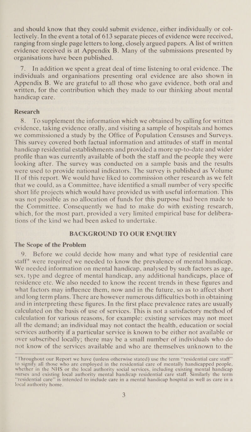 and should know that they could submit evidence, either individually or col- lectively. In the event a total of 613 separate pieces of evidence were received, ranging from single page letters to long, closely argued papers. A list of written evidence received is at Appendix B. Many of the submissions presented by organisations have been published. 7. In addition we spent a great deal of time listening to oral evidence. The individuals and organisations presenting oral evidence are also shown in Appendix B. We are grateful to all those who gave evidence, both oral and written, for the contribution which they made to our thinking about mental handicap care. Research 8. Tosupplement the information which we obtained by calling for written evidence, taking evidence orally, and visiting a sample of hospitals and homes we commissioned a study by the Office of Population Censuses and Surveys. This survey covered both factual information and attitudes of staff in mental handicap residential establishments and provided a more up-to-date and wider profile than was currently available of both the staff and the people they were looking after. The survey was conducted on a sample basis and the results were used to provide national indicators. The survey is published as Volume Il of this report. We would have liked to commission other research as we felt that we could, as a Committee, have identified a small number of very specific short life projects which would have provided us with useful information. This was not possible as no allocation of funds for this purpose had been made to the Committee. Consequently we had to make do with existing research, which, for the most part, provided a very limited empirical base for delibera- tions of the kind we had been asked to undertake. BACKGROUND TO OUR ENQUIRY The Scope of the Problem 9. Before we could decide how many and what type of residential care staff* were required we needed to know the prevalence of mental handicap. We needed information on mental handicap, analysed by such factors as age, sex, type and degree of mental handicap, any additional handicaps, place of residence etc. We also needed to know the recent trends in these figures and what factors may influence them, now and in the future, so as to affect short and long term plans. There are however numerous difficulties both in obtaining and in interpreting these figures. In the first place prevalence rates are usually calculated on the basis of use of services. This is not a satisfactory method of calculation for various reasons, for example: existing services may not meet all the demand; an individual may not contact the health, education or social services authority if a particular service is known to be either not available or over subscribed locally; there may be a small number of individuals who do not know of the services available and who are themselves unknown to the “Throughout our Report we have (unless otherwise stated) use the term “residential care staff”’ to signify all those who are employed in the residential care of mentally handicapped people, whether in the NHS or the local authority social services, including existing mental handicap nurses and existing local authority mental handicap residential care staff. Similarly the term “residential care”’ is intended to include care in a mental handicap hospital as well as care in a local authority home.