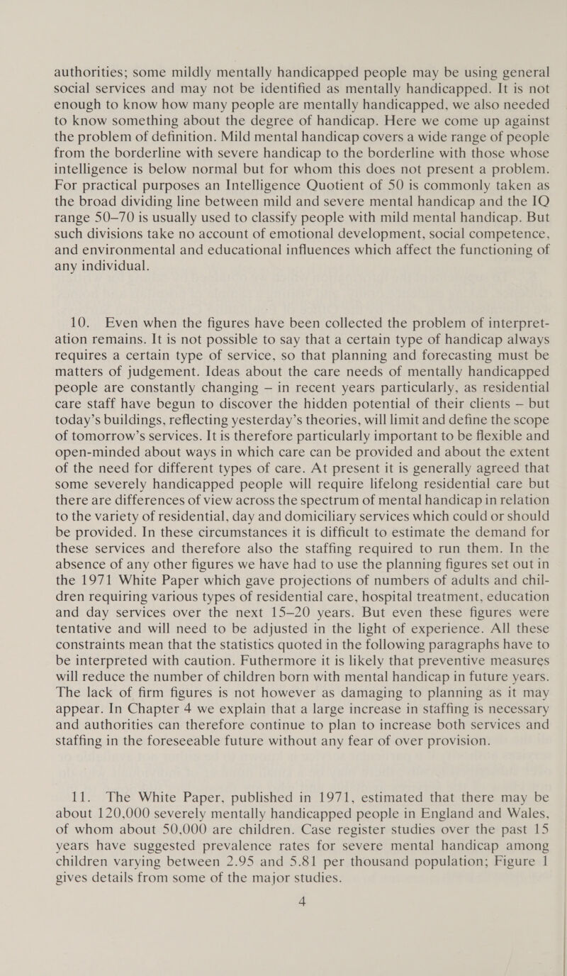 authorities; some mildly mentally handicapped people may be using general social services and may not be identified as mentally handicapped. It is not enough to know how many people are mentally handicapped, we also needed to know something about the degree of handicap. Here we come up against the problem of definition. Mild mental handicap covers a wide range of people from the borderline with severe handicap to the borderline with those whose intelligence is below normal but for whom this does not present a problem. For practical purposes an Intelligence Quotient of 50 is commonly taken as the broad dividing line between mild and severe mental handicap and the IQ range 50-70 is usually used to classify people with mild mental handicap. But such divisions take no account of emotional development, social competence, and environmental and educational influences which affect the functioning of any individual. 10. Even when the figures have been collected the problem of interpret- ation remains. It is not possible to say that a certain type of handicap always requires a certain type of service, so that planning and forecasting must be matters of judgement. Ideas about the care needs of mentally handicapped people are constantly changing — in recent years particularly, as residential care staff have begun to discover the hidden potential of their clients — but today’s buildings, reflecting yesterday’s theories, will limit and define the scope of tomorrow’s services. It is therefore particularly important to be flexible and open-minded about ways in which care can be provided and about the extent of the need for different types of care. At present it is generally agreed that some severely handicapped people will require lifelong residential care but there are differences of view across the spectrum of mental handicap in relation to the variety of residential, day and domiciliary services which could or should be provided. In these circumstances it is difficult to estimate the demand for these services and therefore also the staffing required to run them. In the absence of any other figures we have had to use the planning figures set out in the 1971 White Paper which gave projections of numbers of adults and chil- dren requiring various types of residential care, hospital treatment, education and day services over the next 15-20 years. But even these figures were tentative and will need to be adjusted in the light of experience. All these constraints mean that the statistics quoted in the following paragraphs have to be interpreted with caution. Futhermore it is likely that preventive measures will reduce the number of children born with mental handicap in future years. The lack of firm figures is not however as damaging to planning as it may appear. In Chapter 4 we explain that a large increase in staffing is necessary and authorities can therefore continue to plan to increase both services and staffing in the foreseeable future without any fear of over provision. | 11. The White Paper, published in 1971, estimated that there may be about 120,000 severely mentally handicapped people in England and Wales, of whom about 50,000 are children. Case register studies over the past 15 years have suggested prevalence rates for severe mental handicap among children varying between 2.95 and 5.81 per thousand population; Figure 1 gives details from some of the major studies.