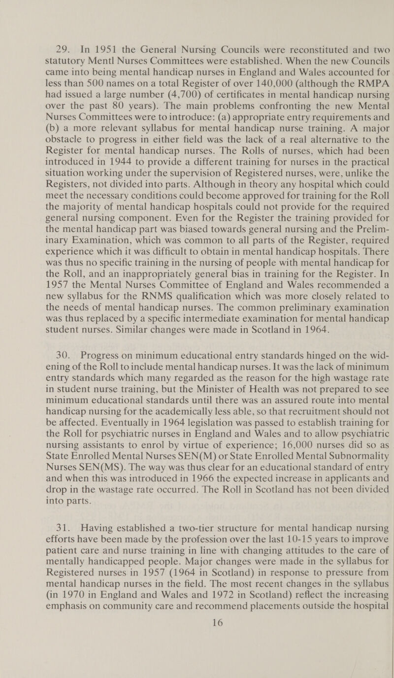 29. In 1951 the General Nursing Councils were reconstituted and two statutory Mentl Nurses Committees were established. When the new Councils came into being mental handicap nurses in England and Wales accounted for. less than 500 names on a total Register of over 140,000 (although the RMPA had issued a large number (4,700) of certificates in mental handicap nursing over the past 80 years). The main problems confronting the new Mental Nurses Committees were to introduce: (a) appropriate entry requirements and (b) a more relevant syllabus for mental handicap nurse training. A major obstacle to progress in either field was the lack of a real alternative to the Register for mental handicap nurses. The Rolls of nurses, which had been introduced in 1944 to provide a different training for nurses in the practical situation working under the supervision of Registered nurses, were, unlike the Registers, not divided into parts. Although in theory any hospital which could meet the necessary conditions could become approved for training for the Roll the majority of mental handicap hospitals could not provide for the required general nursing component. Even for the Register the training provided for the mental handicap part was biased towards general nursing and the Prelim- inary Examination, which was common to all parts of the Register, required experience which it was difficult to obtain in mental handicap hospitals. There was thus no specific training in the nursing of people with mental handicap for the Roll, and an inappropriately general bias in training for the Register. In 1957 the Mental Nurses Committee of England and Wales recommended a new syllabus for the RNMS qualification which was more closely related to the needs of mental handicap nurses. The common preliminary examination was thus replaced by a specific intermediate examination for mental handicap student nurses. Similar changes were made in Scotland in 1964. 30. Progress on minimum educational entry standards hinged on the wid- ening of the Roll to include mental handicap nurses. It was the lack of minimum entry standards which many regarded as the reason for the high wastage rate in student nurse training, but the Minister of Health was not prepared to see minimum educational standards until there was an assured route into mental handicap nursing for the academically less able, so that recruitment should not be affected. Eventually in 1964 legislation was passed to establish training for the Roll for psychiatric nurses in England and Wales and to allow psychiatric nursing assistants to enrol by virtue of experience; 16,000 nurses did so as State Enrolled Mental Nurses SEN(M) or State Enrolled Mental Subnormality Nurses SEN(MS). The way was thus clear for an educational standard of entry and when this was introduced in 1966 the expected increase in applicants and drop in the wastage rate occurred. The Roll in Scotland has not been divided into parts. 31. Having established a two-tier structure for mental handicap nursing efforts have been made by the profession over the last 10-15 years to improve | patient care and nurse training in line with changing attitudes to the care of | mentally handicapped people. Major changes were made in the syllabus for | Registered nurses in 1957 (1964 in Scotland) in response to pressure from | mental handicap nurses in the field. The most recent changes in the syllabus © (in 1970 in England and Wales and 1972 in Scotland) reflect the increasing | emphasis on community care and recommend placements outside the hospital