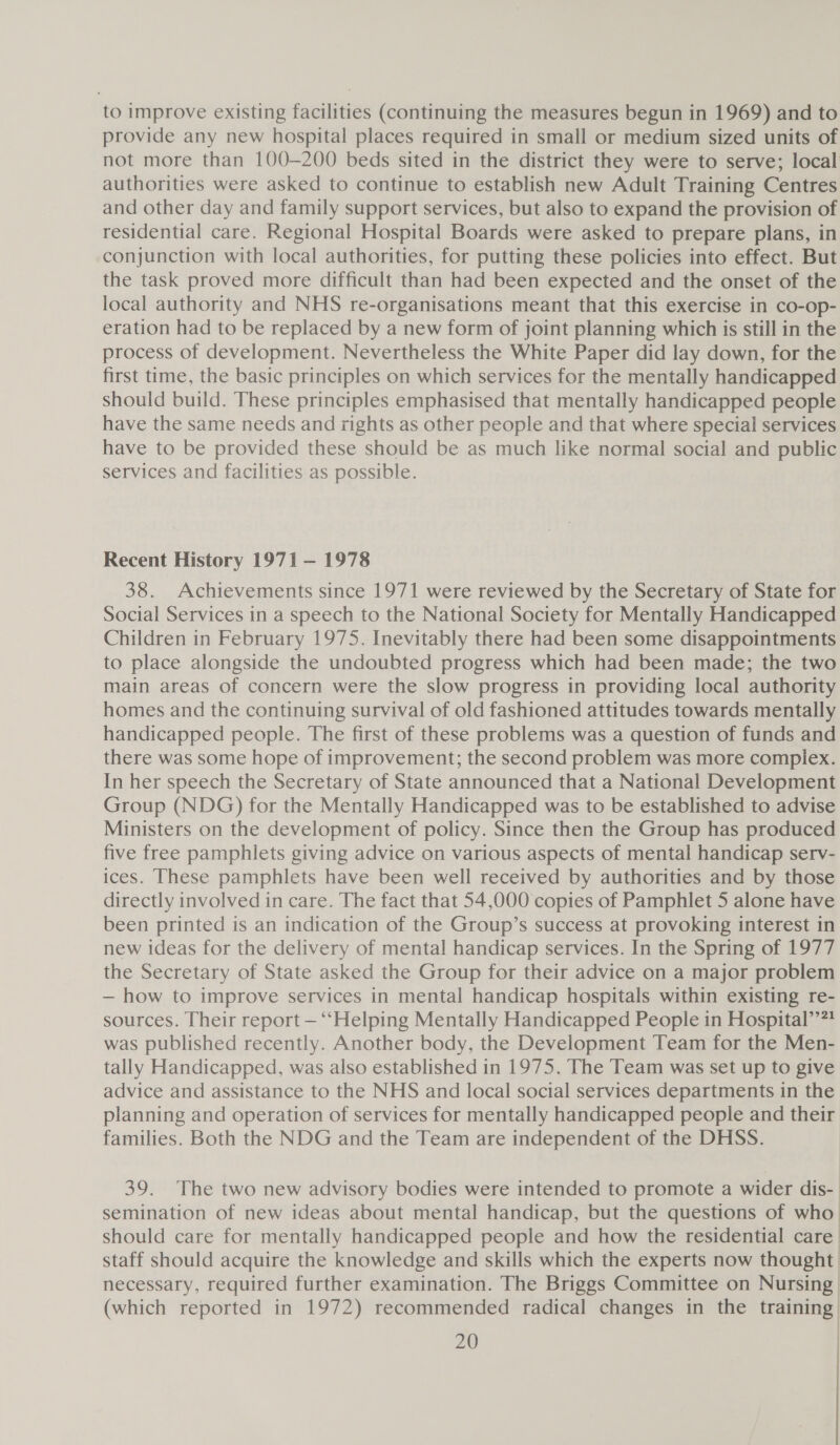 to improve existing facilities (continuing the measures begun in 1969) and to provide any new hospital places required in small or medium sized units of not more than 100-200 beds sited in the district they were to serve; local authorities were asked to continue to establish new Adult Training Centres and other day and family support services, but also to expand the provision of residential care. Regional Hospital Boards were asked to prepare plans, in conjunction with local authorities, for putting these policies into effect. But the task proved more difficult than had been expected and the onset of the local authority and NHS re-organisations meant that this exercise in co-op- eration had to be replaced by a new form of joint planning which is still in the process of development. Nevertheless the White Paper did lay down, for the first time, the basic principles on which services for the mentally handicapped should build. These principles emphasised that mentally handicapped people have the same needs and rights as other people and that where special services have to be provided these should be as much like normal social and public services and facilities as possible. Recent History 1971 — 1978 38. Achievements since 1971 were reviewed by the Secretary of State for Social Services in a speech to the National Society for Mentally Handicapped Children in February 1975. Inevitably there had been some disappointments to place alongside the undoubted progress which had been made; the two main areas of concern were the slow progress in providing local authority homes and the continuing survival of old fashioned attitudes towards mentally handicapped people. The first of these problems was a question of funds and there was some hope of improvement; the second problem was more complex. In her speech the Secretary of State announced that a National Development Group (NDG) for the Mentally Handicapped was to be established to advise Ministers on the development of policy. Since then the Group has produced five free pamphlets giving advice on various aspects of mental handicap serv- ices. These pamphlets have been well received by authorities and by those directly involved in care. The fact that 54,000 copies of Pamphlet 5 alone have been printed is an indication of the Group’s success at provoking interest in new ideas for the delivery of mental handicap services. In the Spring of 1977 the Secretary of State asked the Group for their advice on a major problem — how to improve services in mental handicap hospitals within existing re- sources. Their report — ‘“‘Helping Mentally Handicapped People in Hospital’’?? was published recently. Another body, the Development Team for the Men- tally Handicapped, was also established in 1975, The Team was set up to give advice and assistance to the NHS and local social services departments in the planning and operation of services for mentally handicapped people and their families. Both the NDG and the Team are independent of the DHSS. 39. The two new advisory bodies were intended to promote a wider dis- semination of new ideas about mental handicap, but the questions of who. should care for mentally handicapped people and how the residential care staff should acquire the knowledge and skills which the experts now thought necessary, required further examination. The Briggs Committee on Nursing (which reported in 1972) recommended radical changes in the training |
